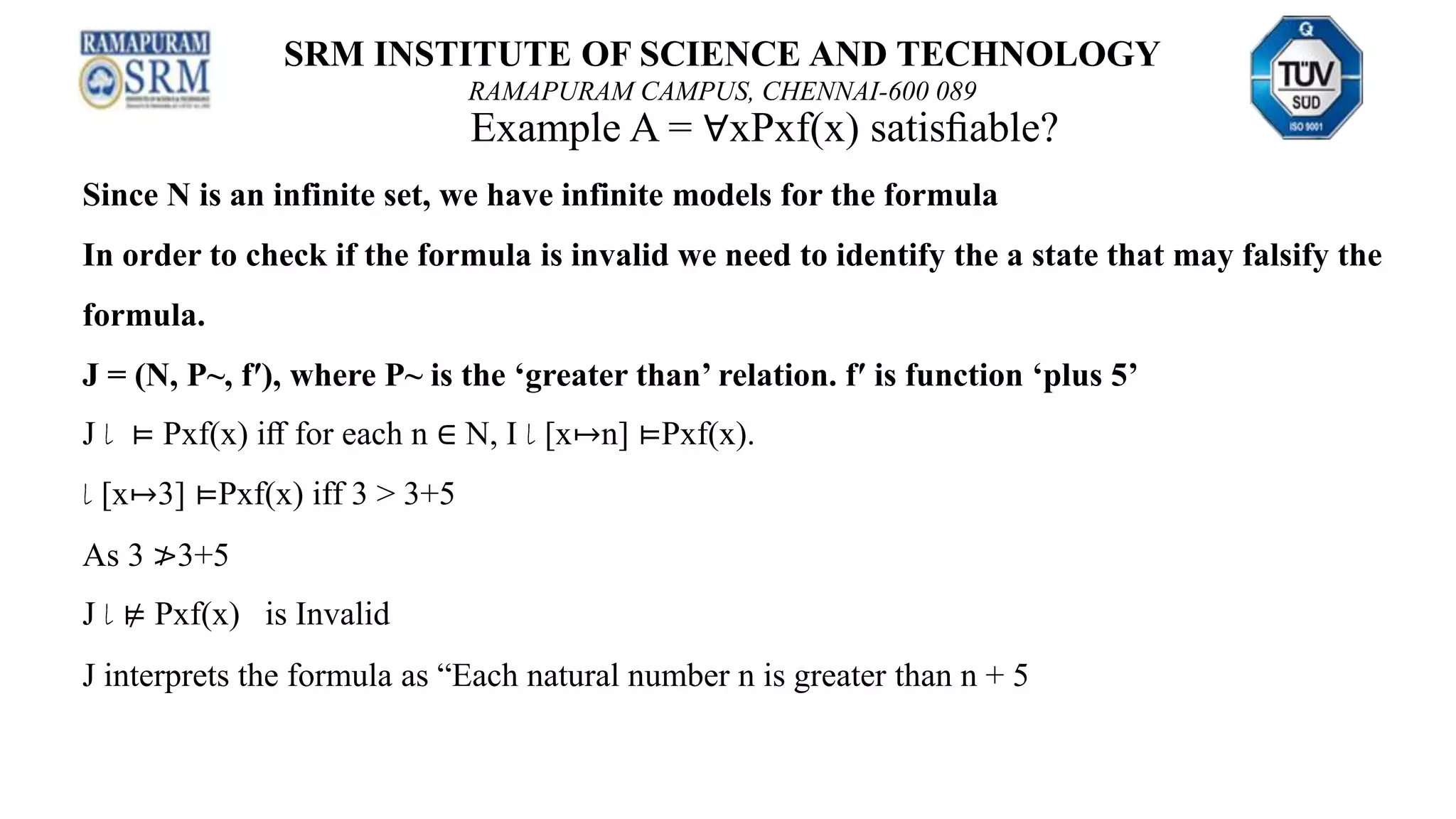 SRM INSTITUTE OF SCIENCE AND TECHNOLOGY
RAMAPURAM CAMPUS, CHENNAI-600 089
Example A = ∀xPxf(x) satisﬁable?
Since N is an infinite set, we have infinite models for the formula
In order to check if the formula is invalid we need to identify the a state that may falsify the
formula.
J = (N, P~, f′), where P~ is the ‘greater than’ relation. f′ is function ‘plus 5’
J l ⊨ Pxf(x) iﬀ for each n ∈ N, I l [x↦n] ⊨Pxf(x).
l [x↦3] ⊨Pxf(x) iff 3 > 3+5
As 3 ≯3+5
J l ⊭ Pxf(x) is Invalid
J interprets the formula as “Each natural number n is greater than n + 5
 