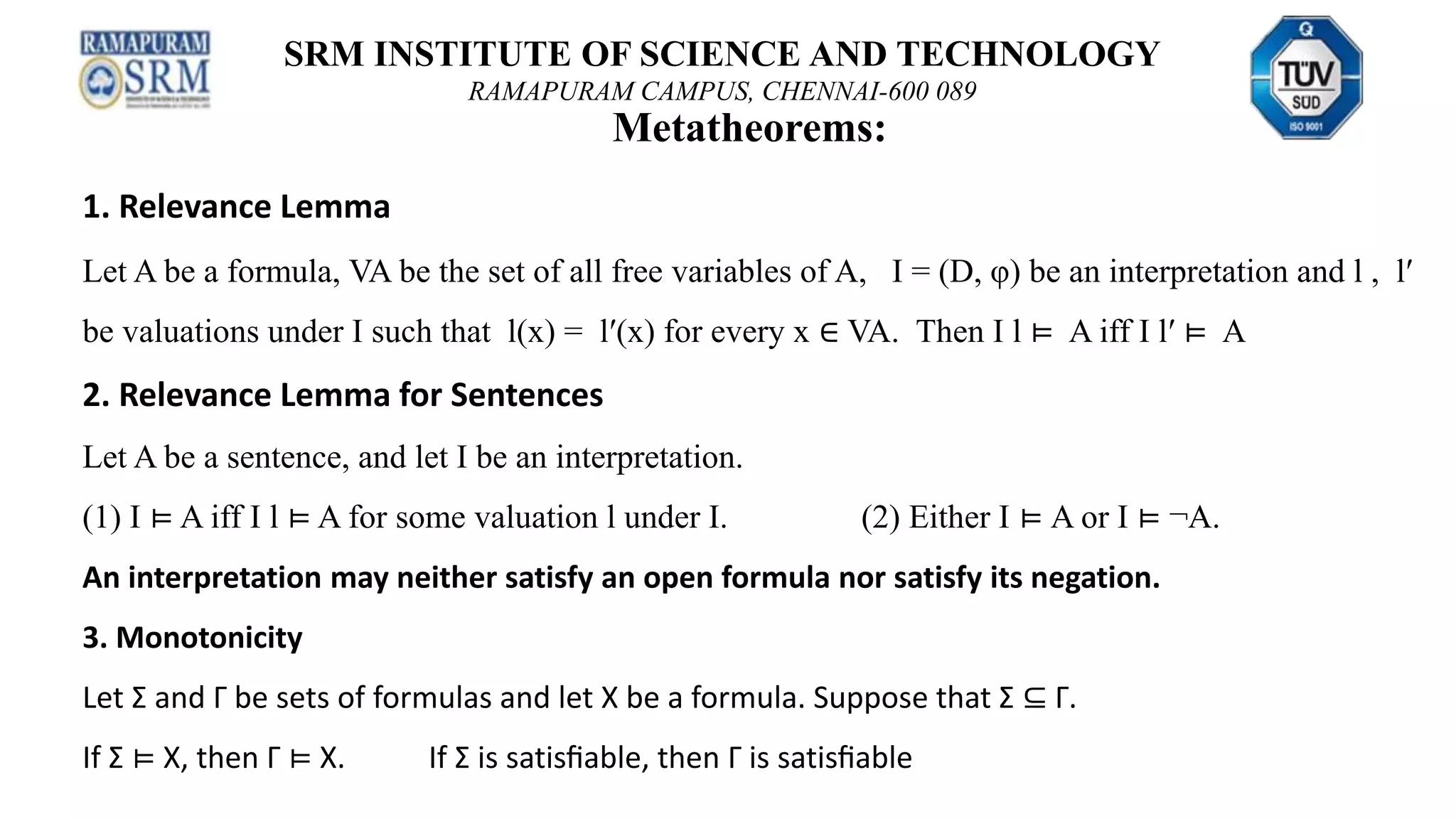 SRM INSTITUTE OF SCIENCE AND TECHNOLOGY
RAMAPURAM CAMPUS, CHENNAI-600 089
Metatheorems:
1. Relevance Lemma
Let A be a formula, VA be the set of all free variables of A, I = (D, φ) be an interpretation and l , l′
be valuations under I such that l(x) = l′(x) for every x ∈ VA. Then I l ⊨ A iff I l′ ⊨ A
2. Relevance Lemma for Sentences
Let A be a sentence, and let I be an interpretation.
(1) I ⊨ A iff I l ⊨ A for some valuation l under I. (2) Either I ⊨ A or I ⊨ ¬A.
An interpretation may neither satisfy an open formula nor satisfy its negation.
3. Monotonicity
Let Σ and Γ be sets of formulas and let X be a formula. Suppose that Σ ⊆ Γ.
If Σ ⊨ X, then Γ ⊨ X. If Σ is satisﬁable, then Γ is satisﬁable
 