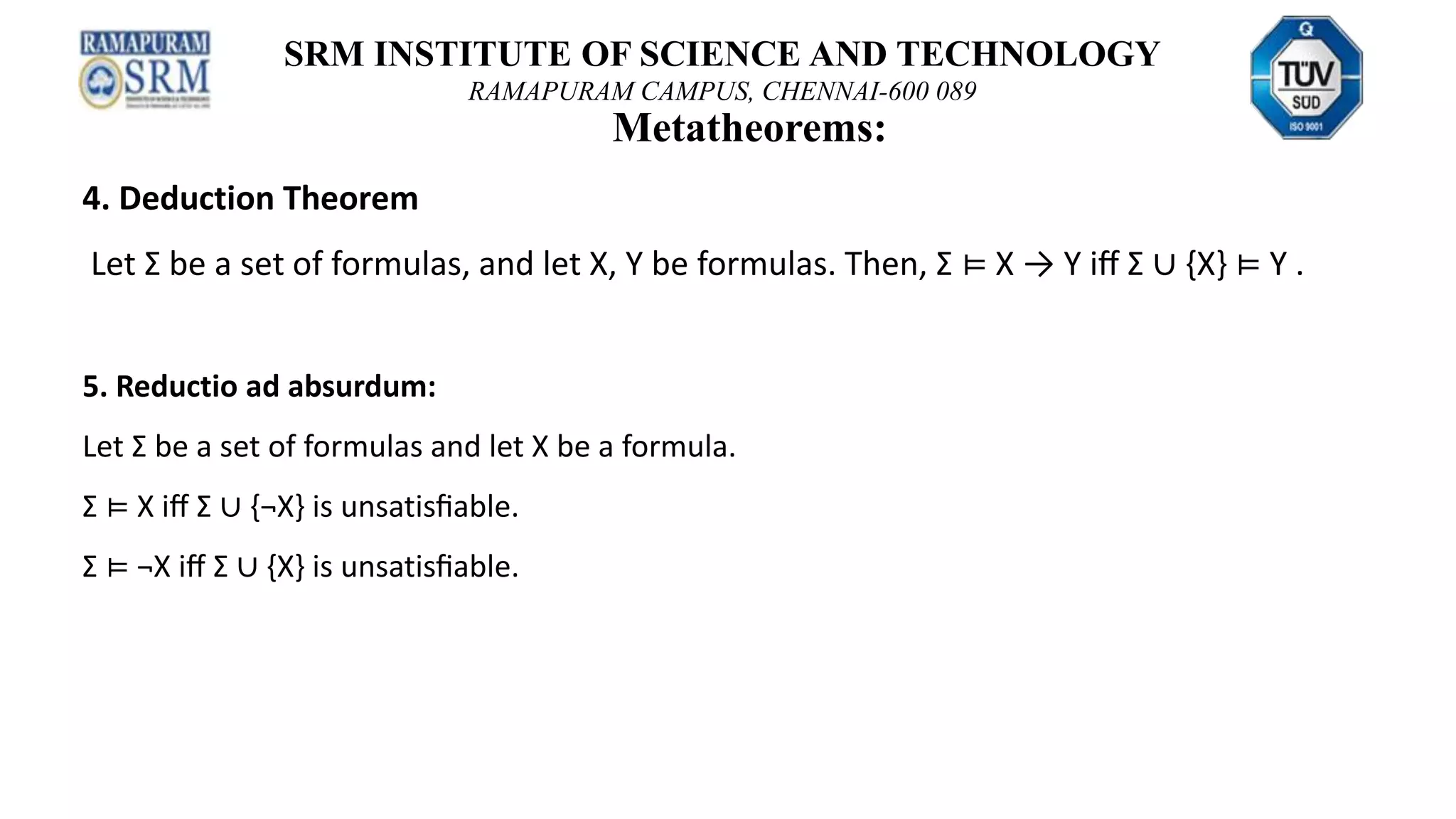 SRM INSTITUTE OF SCIENCE AND TECHNOLOGY
RAMAPURAM CAMPUS, CHENNAI-600 089
Metatheorems:
4. Deduction Theorem
Let Σ be a set of formulas, and let X, Y be formulas. Then, Σ ⊨ X → Y iﬀ Σ ∪ {X} ⊨ Y .
5. Reductio ad absurdum:
Let Σ be a set of formulas and let X be a formula.
Σ ⊨ X iﬀ Σ ∪ {¬X} is unsatisﬁable.
Σ ⊨ ¬X iﬀ Σ ∪ {X} is unsatisﬁable.
 