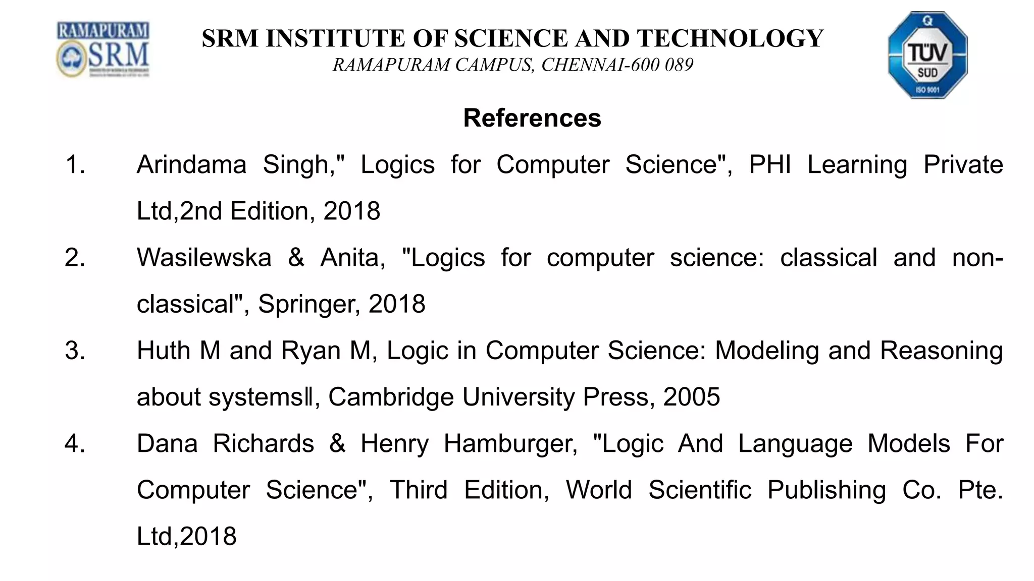 SRM INSTITUTE OF SCIENCE AND TECHNOLOGY
RAMAPURAM CAMPUS, CHENNAI-600 089
References
1. Arindama Singh," Logics for Computer Science", PHI Learning Private
Ltd,2nd Edition, 2018
2. Wasilewska & Anita, "Logics for computer science: classical and non-
classical", Springer, 2018
3. Huth M and Ryan M, Logic in Computer Science: Modeling and Reasoning
about systems‖, Cambridge University Press, 2005
4. Dana Richards & Henry Hamburger, "Logic And Language Models For
Computer Science", Third Edition, World Scientific Publishing Co. Pte.
Ltd,2018
 