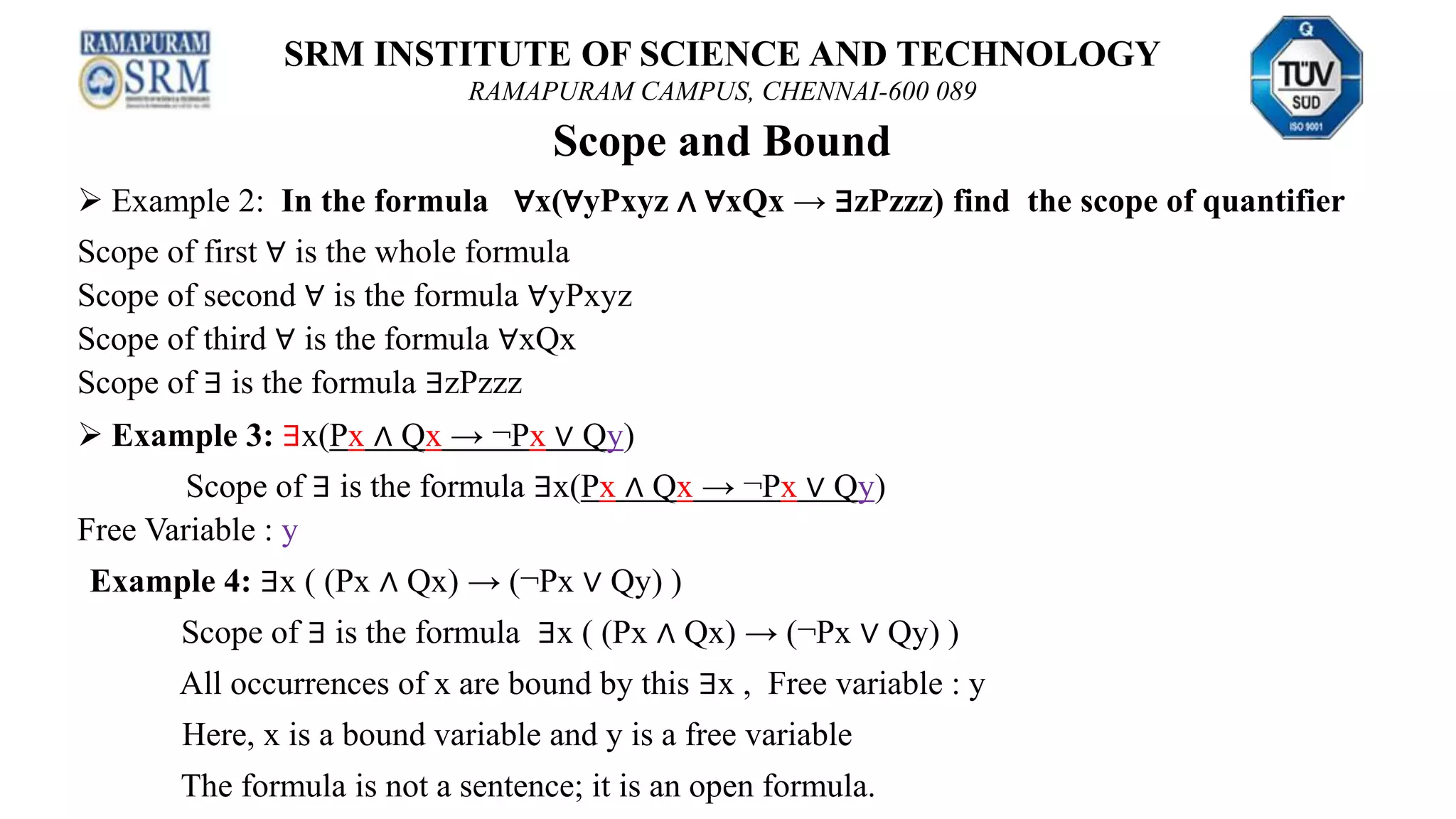SRM INSTITUTE OF SCIENCE AND TECHNOLOGY
RAMAPURAM CAMPUS, CHENNAI-600 089
Scope and Bound
 Example 2: In the formula ∀x(∀yPxyz ∧ ∀xQx → ∃zPzzz) find the scope of quantifier
Scope of first ∀ is the whole formula
Scope of second ∀ is the formula ∀yPxyz
Scope of third ∀ is the formula ∀xQx
Scope of ∃ is the formula ∃zPzzz
 Example 3: ∃x(Px ∧ Qx → ¬Px ∨ Qy)
Scope of ∃ is the formula ∃x(Px ∧ Qx → ¬Px ∨ Qy)
Free Variable : y
Example 4: ∃x ( (Px ∧ Qx) → (¬Px ∨ Qy) )
Scope of ∃ is the formula ∃x ( (Px ∧ Qx) → (¬Px ∨ Qy) )
All occurrences of x are bound by this ∃x , Free variable : y
Here, x is a bound variable and y is a free variable
The formula is not a sentence; it is an open formula.
 