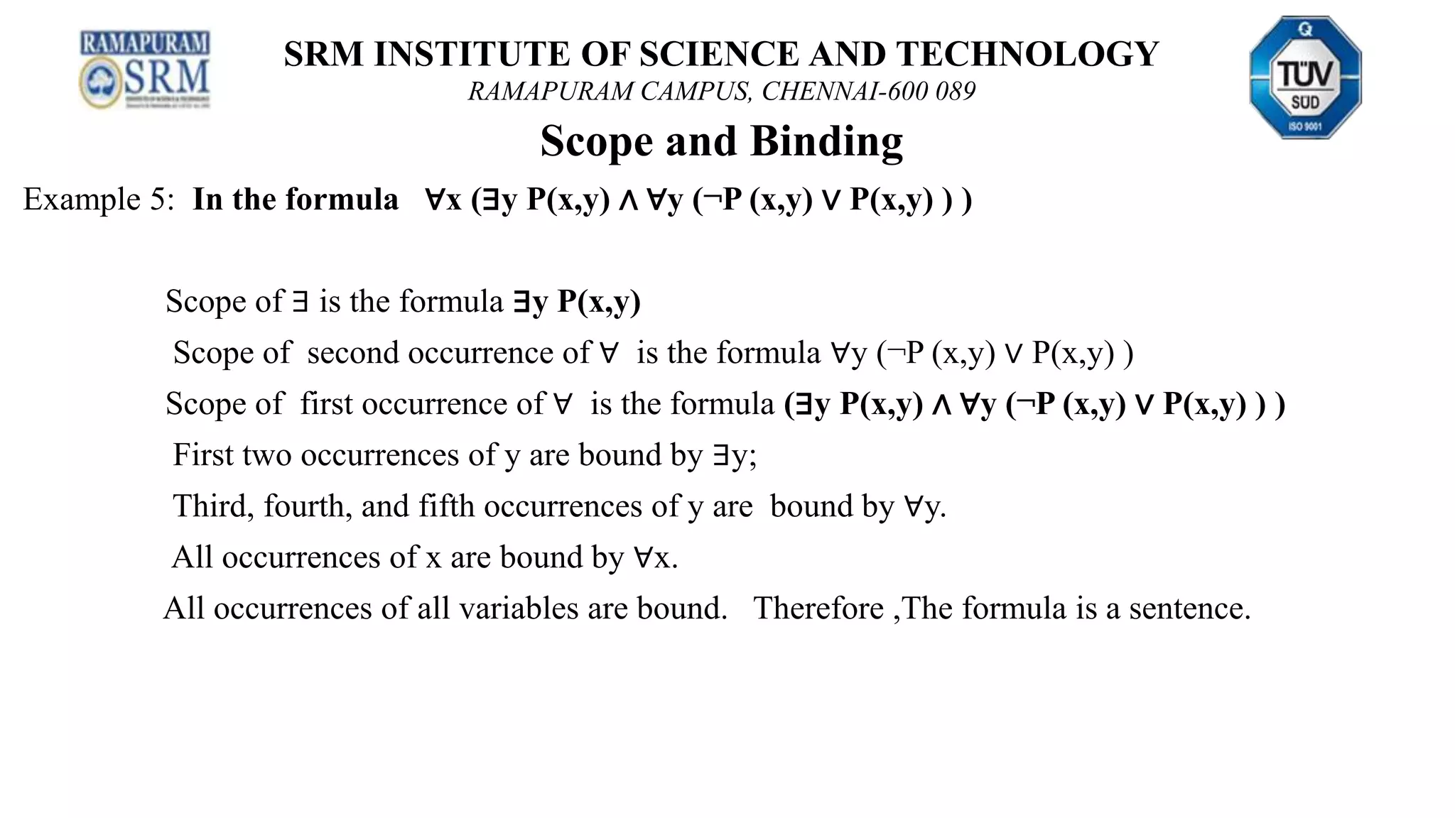 SRM INSTITUTE OF SCIENCE AND TECHNOLOGY
RAMAPURAM CAMPUS, CHENNAI-600 089
Scope and Binding
Example 5: In the formula ∀x (∃y P(x,y) ∧ ∀y (¬P (x,y) ∨ P(x,y) ) )
Scope of ∃ is the formula ∃y P(x,y)
Scope of second occurrence of ∀ is the formula ∀y (¬P (x,y) ∨ P(x,y) )
Scope of first occurrence of ∀ is the formula (∃y P(x,y) ∧ ∀y (¬P (x,y) ∨ P(x,y) ) )
First two occurrences of y are bound by ∃y;
Third, fourth, and fifth occurrences of y are bound by ∀y.
All occurrences of x are bound by ∀x.
All occurrences of all variables are bound. Therefore ,The formula is a sentence.
 
