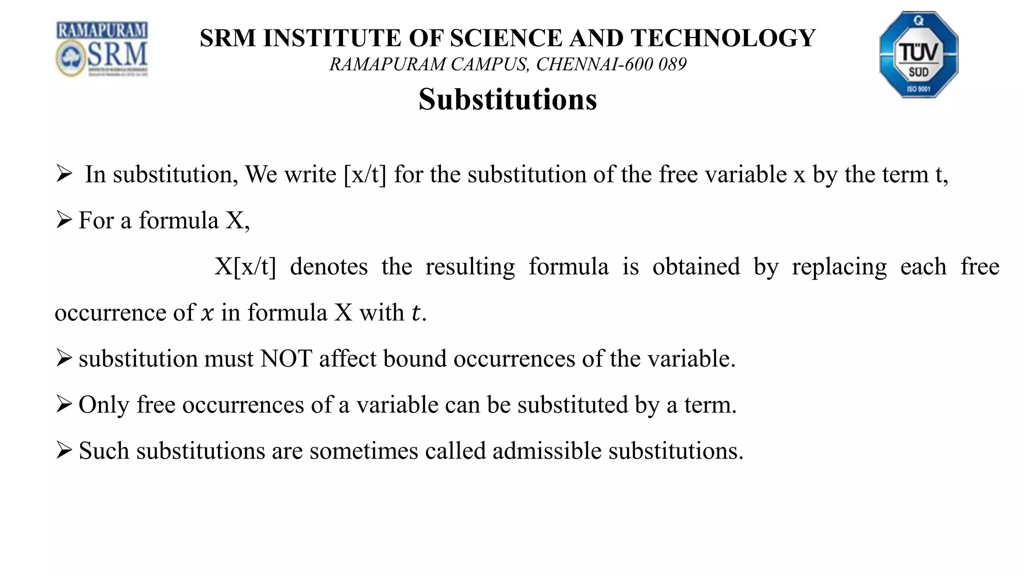 SRM INSTITUTE OF SCIENCE AND TECHNOLOGY
RAMAPURAM CAMPUS, CHENNAI-600 089
Substitutions
 In substitution, We write [x/t] for the substitution of the free variable x by the term t,
For a formula X,
X[x/t] denotes the resulting formula is obtained by replacing each free
occurrence of 𝑥 in formula X with 𝑡.
substitution must NOT affect bound occurrences of the variable.
Only free occurrences of a variable can be substituted by a term.
Such substitutions are sometimes called admissible substitutions.
 