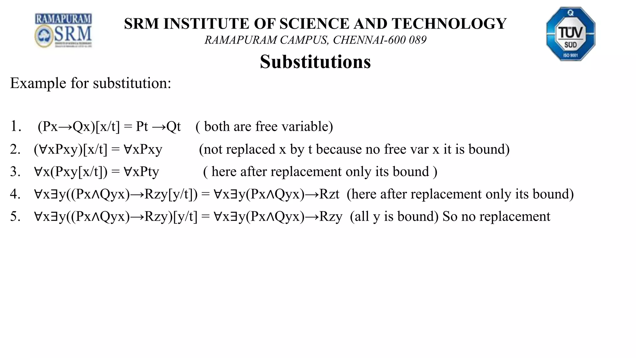 SRM INSTITUTE OF SCIENCE AND TECHNOLOGY
RAMAPURAM CAMPUS, CHENNAI-600 089
Substitutions
Example for substitution:
1. (Px→Qx)[x/t] = Pt →Qt ( both are free variable)
2. (∀xPxy)[x/t] = ∀xPxy (not replaced x by t because no free var x it is bound)
3. ∀x(Pxy[x/t]) = ∀xPty ( here after replacement only its bound )
4. ∀x∃y((Px∧Qyx)→Rzy[y/t]) = ∀x∃y(Px∧Qyx)→Rzt (here after replacement only its bound)
5. ∀x∃y((Px∧Qyx)→Rzy)[y/t] = ∀x∃y(Px∧Qyx)→Rzy (all y is bound) So no replacement
 