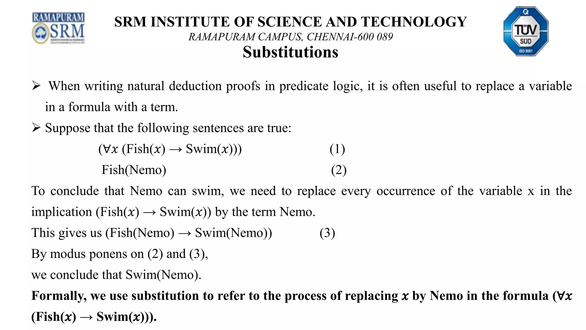 SRM INSTITUTE OF SCIENCE AND TECHNOLOGY
RAMAPURAM CAMPUS, CHENNAI-600 089
Substitutions
 When writing natural deduction proofs in predicate logic, it is often useful to replace a variable
in a formula with a term.
 Suppose that the following sentences are true:
(∀𝑥 (Fish(𝑥) → Swim(𝑥))) (1)
Fish(Nemo) (2)
To conclude that Nemo can swim, we need to replace every occurrence of the variable x in the
implication (Fish(𝑥) → Swim(𝑥)) by the term Nemo.
This gives us (Fish(Nemo) → Swim(Nemo)) (3)
By modus ponens on (2) and (3),
we conclude that Swim(Nemo).
Formally, we use substitution to refer to the process of replacing 𝑥 by Nemo in the formula (∀𝑥
(Fish(𝑥) → Swim(𝑥))).
 