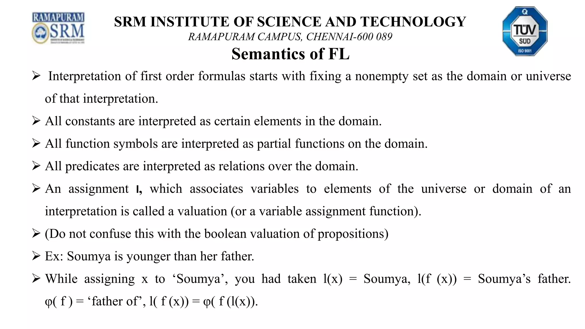 SRM INSTITUTE OF SCIENCE AND TECHNOLOGY
RAMAPURAM CAMPUS, CHENNAI-600 089
Semantics of FL
 Interpretation of first order formulas starts with fixing a nonempty set as the domain or universe
of that interpretation.
 All constants are interpreted as certain elements in the domain.
 All function symbols are interpreted as partial functions on the domain.
 All predicates are interpreted as relations over the domain.
 An assignment l, which associates variables to elements of the universe or domain of an
interpretation is called a valuation (or a variable assignment function).
 (Do not confuse this with the boolean valuation of propositions)
 Ex: Soumya is younger than her father.
 While assigning x to ‘Soumya’, you had taken l(x) = Soumya, l(f (x)) = Soumya’s father.
φ( f ) = ‘father of’, l( f (x)) = φ( f (l(x)).
 