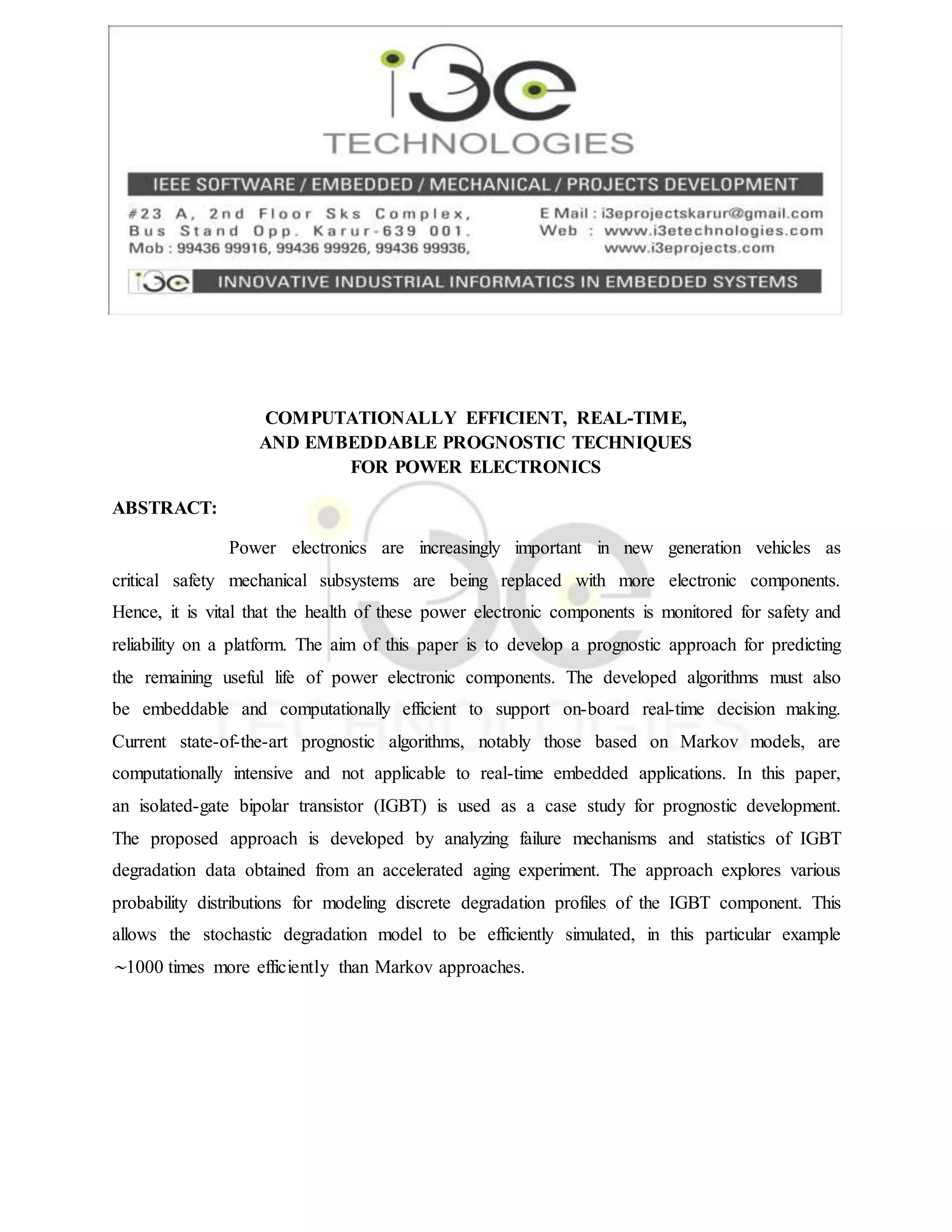 COMPUTATIONALLY EFFICIENT, REAL-TIME,
AND EMBEDDABLE PROGNOSTIC TECHNIQUES
FOR POWER ELECTRONICS
ABSTRACT:
Power electronics are increasingly important in new generation vehicles as
critical safety mechanical subsystems are being replaced with more electronic components.
Hence, it is vital that the health of these power electronic components is monitored for safety and
reliability on a platform. The aim of this paper is to develop a prognostic approach for predicting
the remaining useful life of power electronic components. The developed algorithms must also
be embeddable and computationally efficient to support on-board real-time decision making.
Current state-of-the-art prognostic algorithms, notably those based on Markov models, are
computationally intensive and not applicable to real-time embedded applications. In this paper,
an isolated-gate bipolar transistor (IGBT) is used as a case study for prognostic development.
The proposed approach is developed by analyzing failure mechanisms and statistics of IGBT
degradation data obtained from an accelerated aging experiment. The approach explores various
probability distributions for modeling discrete degradation profiles of the IGBT component. This
allows the stochastic degradation model to be efficiently simulated, in this particular example
∼1000 times more efficiently than Markov approaches.