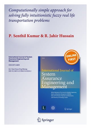 1 23
International Journal of System
Assurance Engineering and
Management
ISSN 0975-6809
Int J Syst Assur Eng Manag
DOI 10.1007/s13198-014-0334-2
Computationally simple approach for
solving fully intuitionistic fuzzy real life
transportation problems
P. Senthil Kumar & R. Jahir Hussain
 
