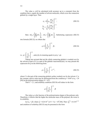 Chapter XII. Solubility of polymers 
XII.1 Specific cohesive energy of organic liquids and polymers 
Hildebrand solubility parameter 
To predict the solubility of polymers in various organic solvents, as well as for 
preliminary estimation of the miscibility of polymers with each other or with 
plasticizers, the characteristic as the solubility parameter δ is often used. This 
characteristic has been introduced by Hildebrand for description of solutions of non-electrolytes. 
The Hildebrand solubility parameters is determined from the correlation 
δ = ΔE0 , (XII.1) 
V 
where ΔE0 = ΔH0 – RT; ΔH0 is the latent heat of liquid evaporation; R is the universal 
gas constant; T is the absolute temperature; V is the molar volume of the liquid. 
The square of the solubility parameter represents specific cohesive energy of 
the liquid, i.e. the value of cohesive energy divided by the molar volume: 
δ2 = ΔE0/V. (XII.2) 
These notions are also applied to polymers, therewith, estimations are 
indicated per repeat unit. In this case, the problem is that the value δ may be 
experimentally determined only for low-molecular liquids evaporating without 
decomposition. For polymers which cannot be evaporated without decomposition, 
values of δ are determined by indirect methods or calculated from the constants of 
energies for separate atoms and groups of atoms [141, 150, 206]. 
Taking into account the nature of molecules in liquids and polymers leads to 
the following equation for calculating the specific cohesive energy [25]: 
Σ 
Δ 
E 
Σ Σ 
Δ 
= 
Δ 
= Δ 
i 
i 
i 
i 
N V 
i 
i N V 
E 
A 
* 
A 
* 
δ 2 , (XII.3) 
where ΔE* = kΔE0 is the cohesive energy of the liquid or repeat unit of the polymer, 
reduced by the number of times by which the Van-der-Waals volume of the molecule 
(or unit) is smaller than the molar volume; k is the coefficient of molecular packing of 
the liquid or polymer. 
The value of ΔE* is additive and is represented as ΔE* = ΣΔ 
i 
Ei* , where * 
ΔEi 
is the contribution of each atom and type of intermolecular interaction to ΔE*. 
Values of * 
ΔEi are shown in Table 43, which indicates the appropriate notes. 
With the help of them, the solubility parameter δ may be calculated for many 
polymers with different chemical structures. 
 