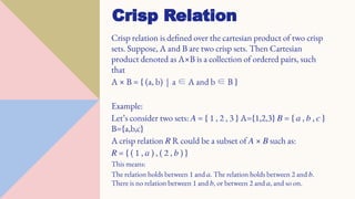 Crisp relation is defined over the cartesian product of two crisp
sets. Suppose, A and B are two crisp sets. Then Cartesian
product denoted as A×B is a collection of ordered pairs, such
that
A × B = { (a, b) | a ∈ A and b ∈ B }
Example:
Let’s consider two sets: 𝐴 = { 1 , 2 , 3 } A={1,2,3} 𝐵 = { 𝑎 , 𝑏 , 𝑐 }
B={a,b,c}
A crisp relation 𝑅 R could be a subset of 𝐴 × 𝐵 such as:
𝑅 = { ( 1 , 𝑎 ) , ( 2 , 𝑏 ) }
This means:
The relation holds between 1 and 𝑎. The relation holds between 2 and 𝑏.
There is no relation between 1 and 𝑏, or between 2 and 𝑎, and so on.
Crisp Relation
 