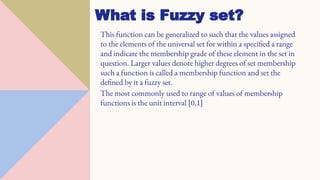 What is Fuzzy set?
This function can be generalized to such that the values assigned
to the elements of the universal set for within a specified a range
and indicate the membership grade of these element in the set in
question. Larger values denote higher degrees of set membership
such a function is called a membership function and set the
defined by it a fuzzy set.
The most commonly used to range of values of membership
functions is the unit interval [0,1]
 