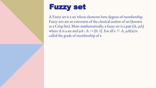 A Fuzzy set is a set whose elements have degrees of membership.
Fuzzy sets are an extension of the classical notion of set (known
as a Crisp Set). More mathematically, a fuzzy set is a pair (A, µA)
where A is a set and µA : A → [0, 1]. For all x ∈ A, µA(x) is
called the grade of membership of x
Fuzzy set
 