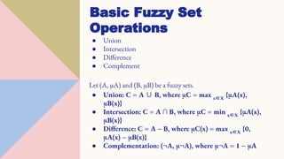 ● Union
● Intersection
● Difference
● Complement
Let (A, µA) and (B, µB) be a fuzzy sets.
● Union: C = A ∪ B, where µC = max x∈X
{µA(x),
µB(x)}
● Intersection: C = A ∩ B, where µC = min x∈X
{µA(x),
µB(x)}
● Difference: C = A − B, where µC(x) = max x∈X
{0,
µA(x) − µB(x)}
● Complementation: (¬A, µ¬A), where µ¬A = 1 − µA
Basic Fuzzy Set
Operations
 