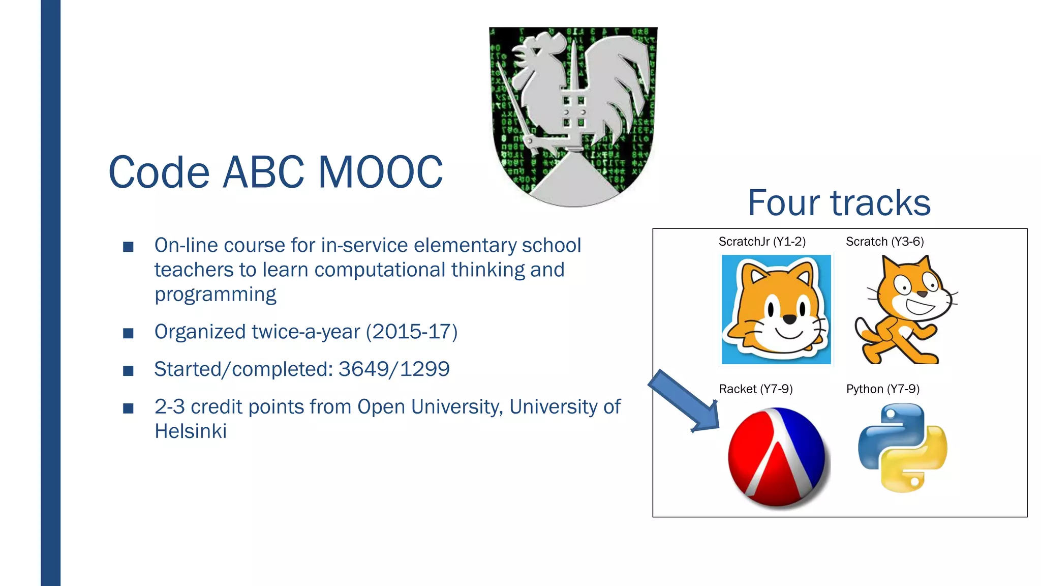 Code ABC MOOC
■ On-line course for in-service elementary school
teachers to learn computational thinking and
programming
■ Organized twice-a-year (2015-17)
■ Started/completed: 3649/1299
■ 2-3 credit points from Open University, University of
Helsinki
ScratchJr (Y1-2) Scratch (Y3-6)
Racket (Y7-9) Python (Y7-9)
Four tracks
 