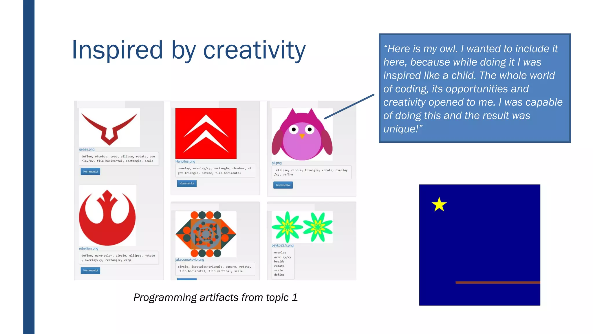 Inspired by creativity
Programming artifacts from topic 1
“Here is my owl. I wanted to include it
here, because while doing it I was
inspired like a child. The whole world
of coding, its opportunities and
creativity opened to me. I was capable
of doing this and the result was
unique!”
 