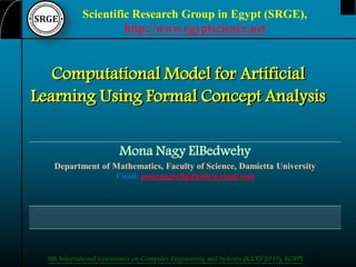 Scientific Research Group in Egypt (SRGE),
http://www.egyptscience.net

Computational Model for Artificial
Learning Using Formal Concept Analysis
Mona Nagy ElBedwehy
Department of Mathematics, Faculty of Science, Damietta University
Email: monanagyelbedwehy@ymail.com

8th International Conference on Computer Engineering and Systems (ICCES’2013), EGYPT

 