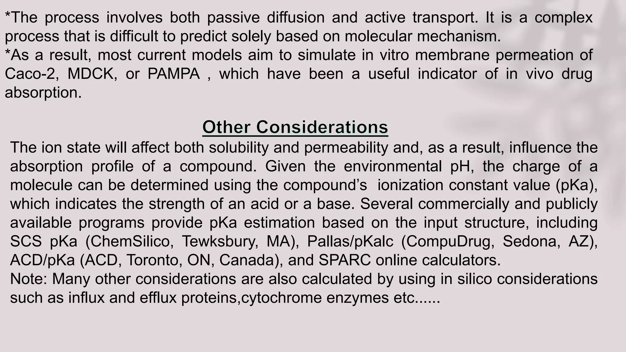 The ion state will affect both solubility and permeability and, as a result, influence the
absorption profile of a compound. Given the environmental pH, the charge of a
molecule can be determined using the compound’s ionization constant value (pKa),
which indicates the strength of an acid or a base. Several commercially and publicly
available programs provide pKa estimation based on the input structure, including
SCS pKa (ChemSilico, Tewksbury, MA), Pallas/pKalc (CompuDrug, Sedona, AZ),
ACD/pKa (ACD, Toronto, ON, Canada), and SPARC online calculators.
Note: Many other considerations are also calculated by using in silico considerations
such as influx and efflux proteins,cytochrome enzymes etc......
*The process involves both passive diffusion and active transport. It is a complex
process that is difficult to predict solely based on molecular mechanism.
*As a result, most current models aim to simulate in vitro membrane permeation of
Caco-2, MDCK, or PAMPA , which have been a useful indicator of in vivo drug
absorption.
 