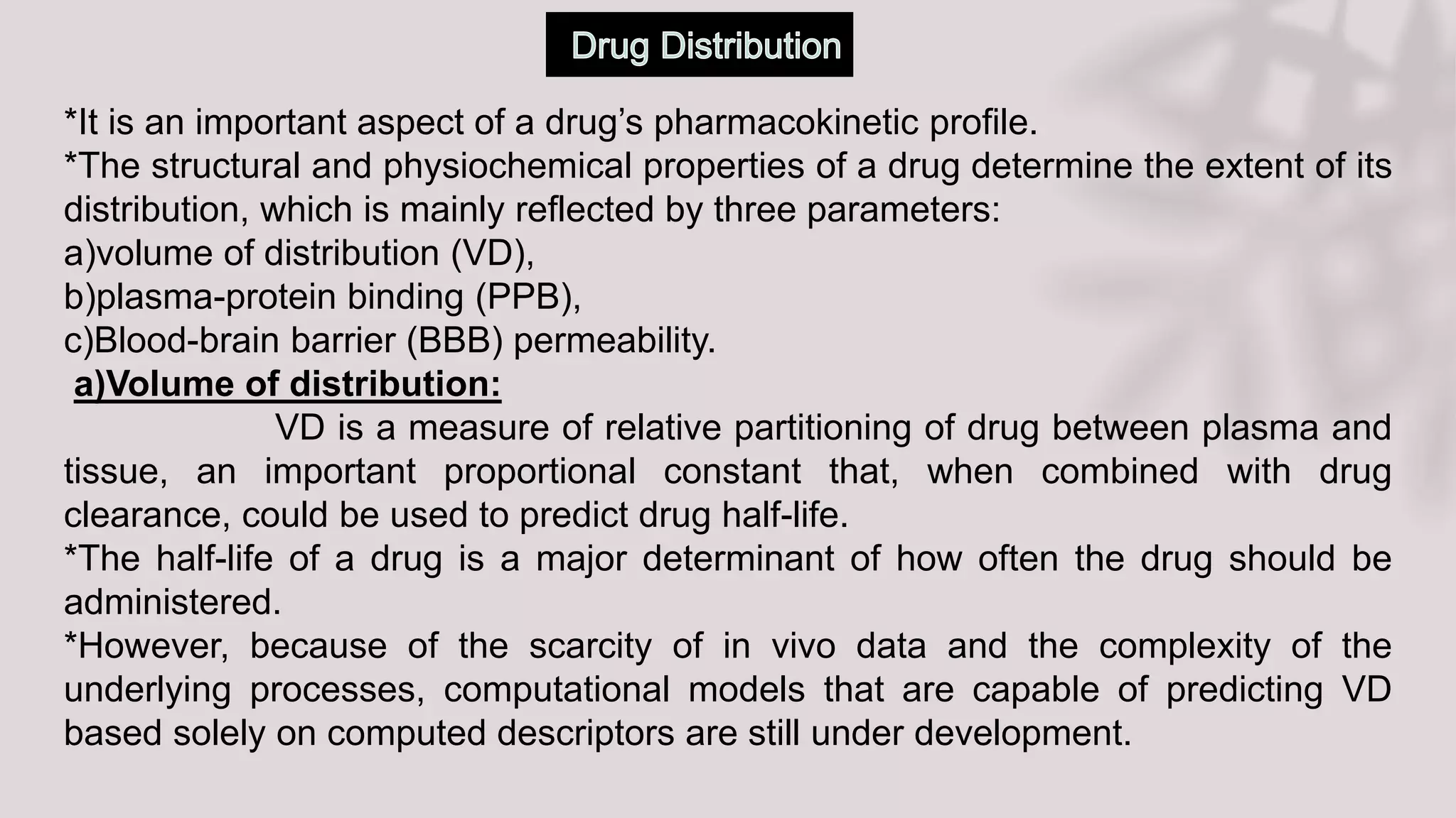 *It is an important aspect of a drug’s pharmacokinetic profile.
*The structural and physiochemical properties of a drug determine the extent of its
distribution, which is mainly reflected by three parameters:
a)volume of distribution (VD),
b)plasma-protein binding (PPB),
c)Blood-brain barrier (BBB) permeability.
a)Volume of distribution:
VD is a measure of relative partitioning of drug between plasma and
tissue, an important proportional constant that, when combined with drug
clearance, could be used to predict drug half-life.
*The half-life of a drug is a major determinant of how often the drug should be
administered.
*However, because of the scarcity of in vivo data and the complexity of the
underlying processes, computational models that are capable of predicting VD
based solely on computed descriptors are still under development.
 