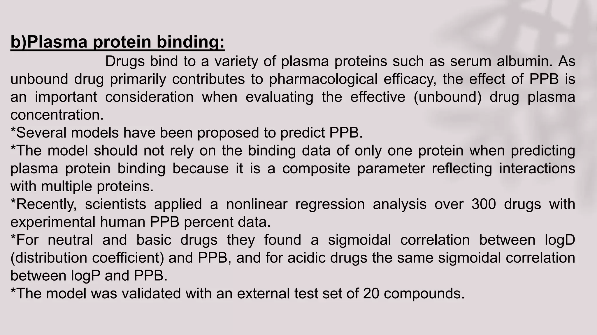 b)Plasma protein binding:
Drugs bind to a variety of plasma proteins such as serum albumin. As
unbound drug primarily contributes to pharmacological efficacy, the effect of PPB is
an important consideration when evaluating the effective (unbound) drug plasma
concentration.
*Several models have been proposed to predict PPB.
*The model should not rely on the binding data of only one protein when predicting
plasma protein binding because it is a composite parameter reflecting interactions
with multiple proteins.
*Recently, scientists applied a nonlinear regression analysis over 300 drugs with
experimental human PPB percent data.
*For neutral and basic drugs they found a sigmoidal correlation between logD
(distribution coefficient) and PPB, and for acidic drugs the same sigmoidal correlation
between logP and PPB.
*The model was validated with an external test set of 20 compounds.
 