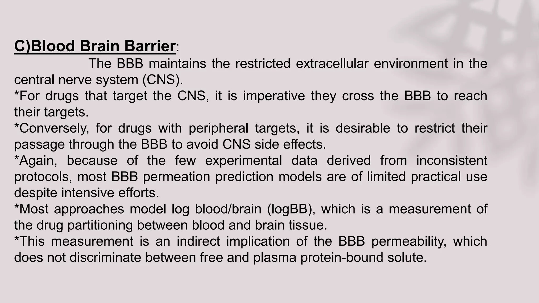 C)Blood Brain Barrier:
The BBB maintains the restricted extracellular environment in the
central nerve system (CNS).
*For drugs that target the CNS, it is imperative they cross the BBB to reach
their targets.
*Conversely, for drugs with peripheral targets, it is desirable to restrict their
passage through the BBB to avoid CNS side effects.
*Again, because of the few experimental data derived from inconsistent
protocols, most BBB permeation prediction models are of limited practical use
despite intensive efforts.
*Most approaches model log blood/brain (logBB), which is a measurement of
the drug partitioning between blood and brain tissue.
*This measurement is an indirect implication of the BBB permeability, which
does not discriminate between free and plasma protein-bound solute.
 