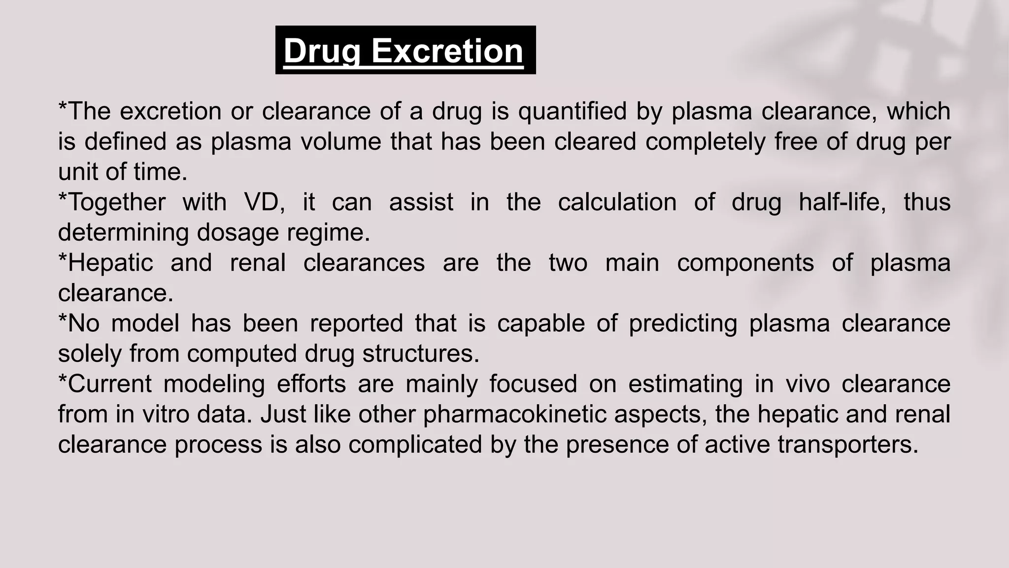 *The excretion or clearance of a drug is quantified by plasma clearance, which
is defined as plasma volume that has been cleared completely free of drug per
unit of time.
*Together with VD, it can assist in the calculation of drug half-life, thus
determining dosage regime.
*Hepatic and renal clearances are the two main components of plasma
clearance.
*No model has been reported that is capable of predicting plasma clearance
solely from computed drug structures.
*Current modeling efforts are mainly focused on estimating in vivo clearance
from in vitro data. Just like other pharmacokinetic aspects, the hepatic and renal
clearance process is also complicated by the presence of active transporters.
Drug Excretion
 