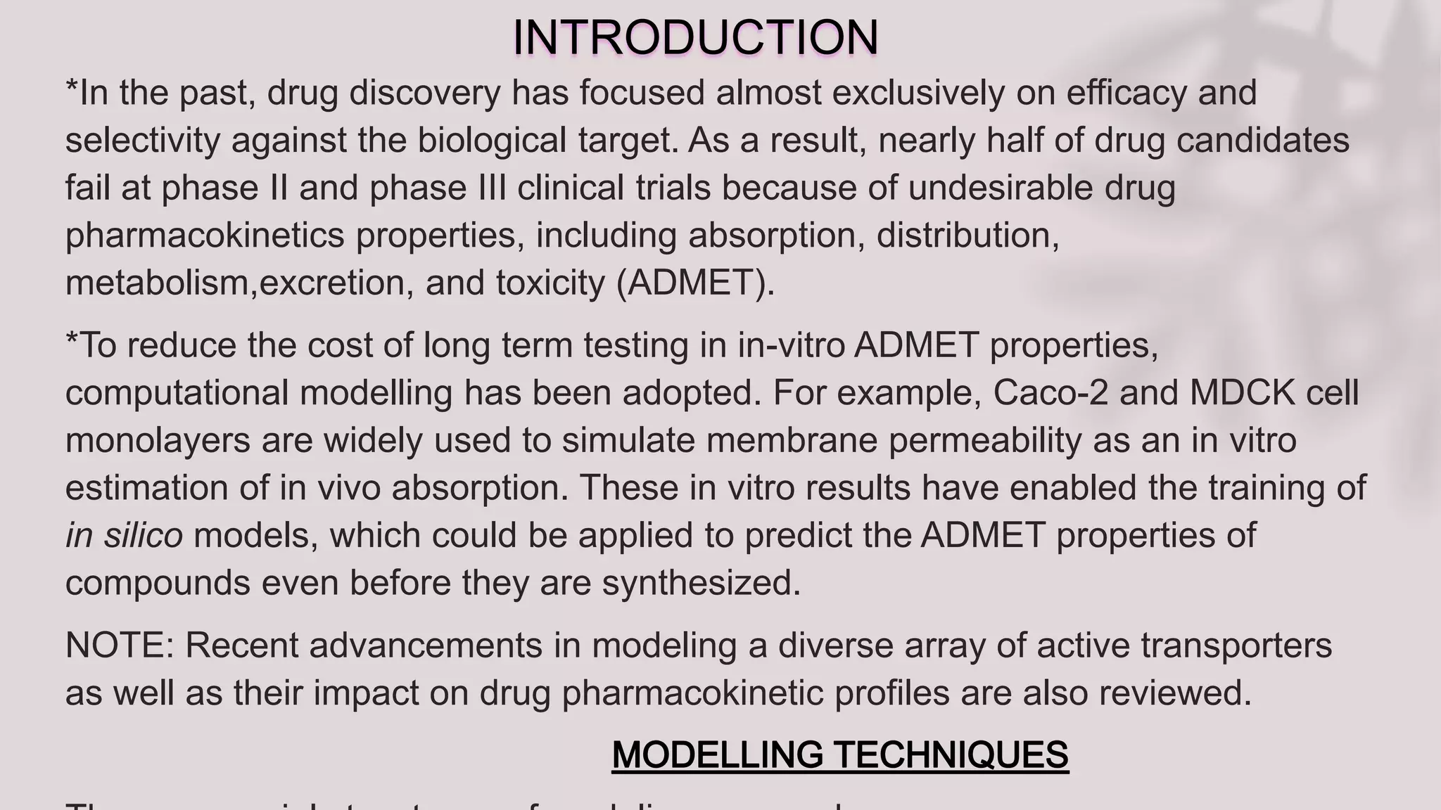 INTRODUCTION
*In the past, drug discovery has focused almost exclusively on efficacy and
selectivity against the biological target. As a result, nearly half of drug candidates
fail at phase II and phase III clinical trials because of undesirable drug
pharmacokinetics properties, including absorption, distribution,
metabolism,excretion, and toxicity (ADMET).
*To reduce the cost of long term testing in in-vitro ADMET properties,
computational modelling has been adopted. For example, Caco-2 and MDCK cell
monolayers are widely used to simulate membrane permeability as an in vitro
estimation of in vivo absorption. These in vitro results have enabled the training of
in silico models, which could be applied to predict the ADMET properties of
compounds even before they are synthesized.
NOTE: Recent advancements in modeling a diverse array of active transporters
as well as their impact on drug pharmacokinetic profiles are also reviewed.
 