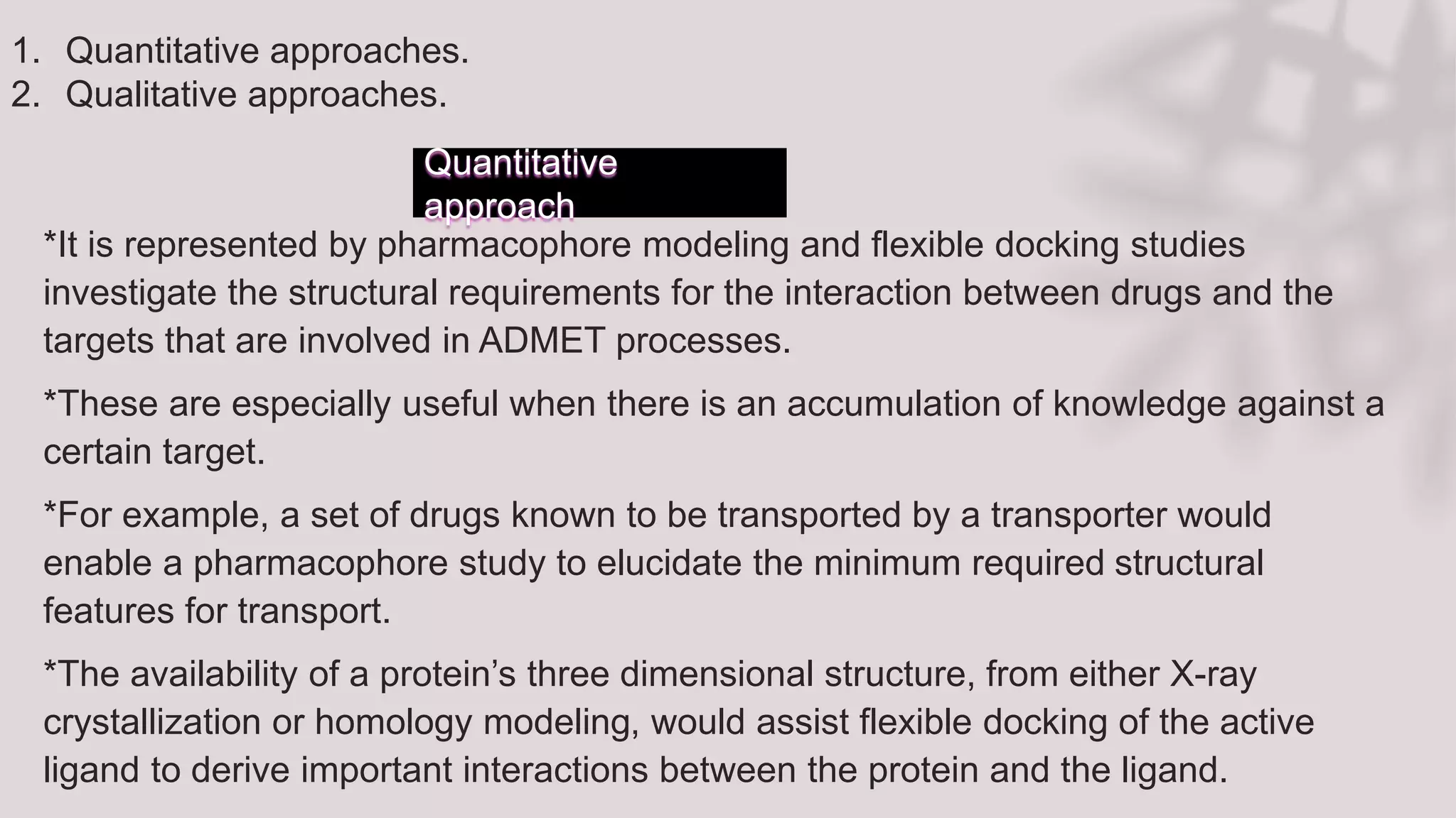 Quantitative
approach
*It is represented by pharmacophore modeling and flexible docking studies
investigate the structural requirements for the interaction between drugs and the
targets that are involved in ADMET processes.
*These are especially useful when there is an accumulation of knowledge against a
certain target.
*For example, a set of drugs known to be transported by a transporter would
enable a pharmacophore study to elucidate the minimum required structural
features for transport.
*The availability of a protein’s three dimensional structure, from either X-ray
crystallization or homology modeling, would assist flexible docking of the active
ligand to derive important interactions between the protein and the ligand.
1. Quantitative approaches.
2. Qualitative approaches.
 