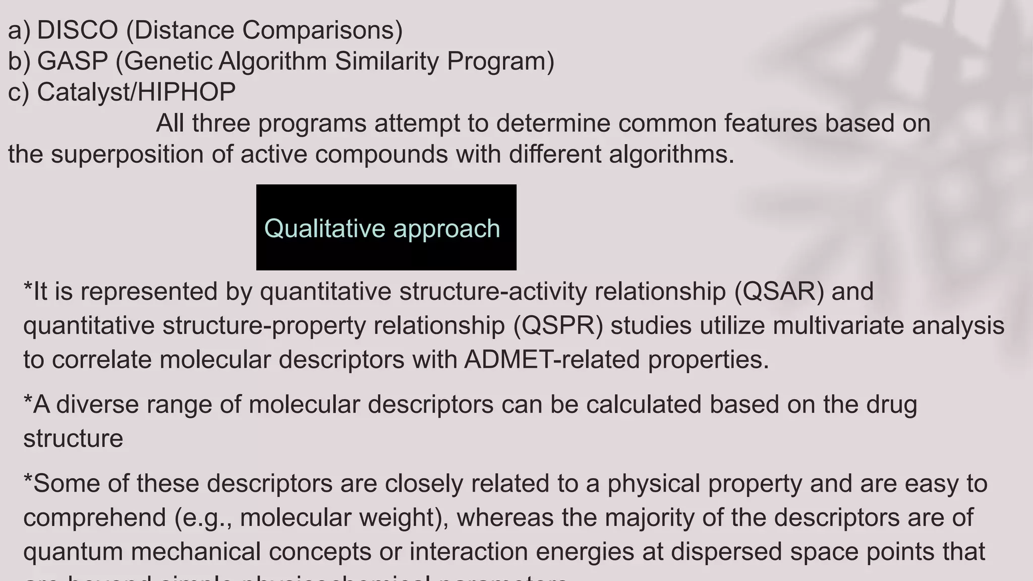 Qualitative approach
*It is represented by quantitative structure-activity relationship (QSAR) and
quantitative structure-property relationship (QSPR) studies utilize multivariate analysis
to correlate molecular descriptors with ADMET-related properties.
*A diverse range of molecular descriptors can be calculated based on the drug
structure
*Some of these descriptors are closely related to a physical property and are easy to
comprehend (e.g., molecular weight), whereas the majority of the descriptors are of
quantum mechanical concepts or interaction energies at dispersed space points that
a) DISCO (Distance Comparisons)
b) GASP (Genetic Algorithm Similarity Program)
c) Catalyst/HIPHOP
All three programs attempt to determine common features based on
the superposition of active compounds with different algorithms.
 
