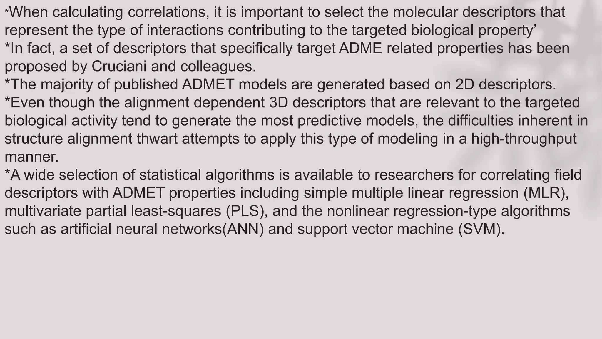 *When calculating correlations, it is important to select the molecular descriptors that
represent the type of interactions contributing to the targeted biological property’
*In fact, a set of descriptors that specifically target ADME related properties has been
proposed by Cruciani and colleagues.
*The majority of published ADMET models are generated based on 2D descriptors.
*Even though the alignment dependent 3D descriptors that are relevant to the targeted
biological activity tend to generate the most predictive models, the difficulties inherent in
structure alignment thwart attempts to apply this type of modeling in a high-throughput
manner.
*A wide selection of statistical algorithms is available to researchers for correlating field
descriptors with ADMET properties including simple multiple linear regression (MLR),
multivariate partial least-squares (PLS), and the nonlinear regression-type algorithms
such as artificial neural networks(ANN) and support vector machine (SVM).
 