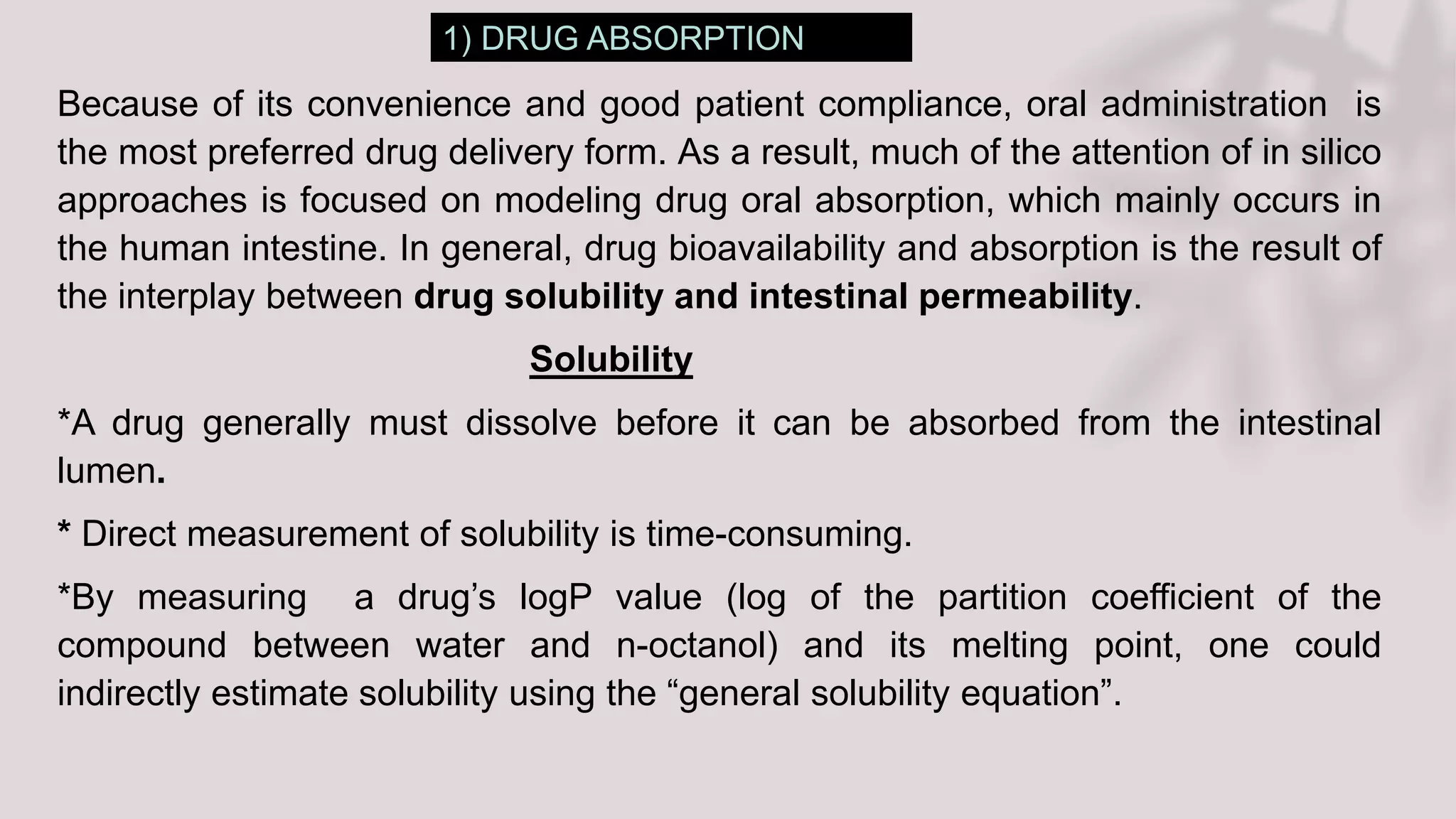 1) DRUG ABSORPTION
Because of its convenience and good patient compliance, oral administration is
the most preferred drug delivery form. As a result, much of the attention of in silico
approaches is focused on modeling drug oral absorption, which mainly occurs in
the human intestine. In general, drug bioavailability and absorption is the result of
the interplay between drug solubility and intestinal permeability.
Solubility
*A drug generally must dissolve before it can be absorbed from the intestinal
lumen.
* Direct measurement of solubility is time-consuming.
*By measuring a drug’s logP value (log of the partition coefficient of the
compound between water and n-octanol) and its melting point, one could
indirectly estimate solubility using the “general solubility equation”.
 