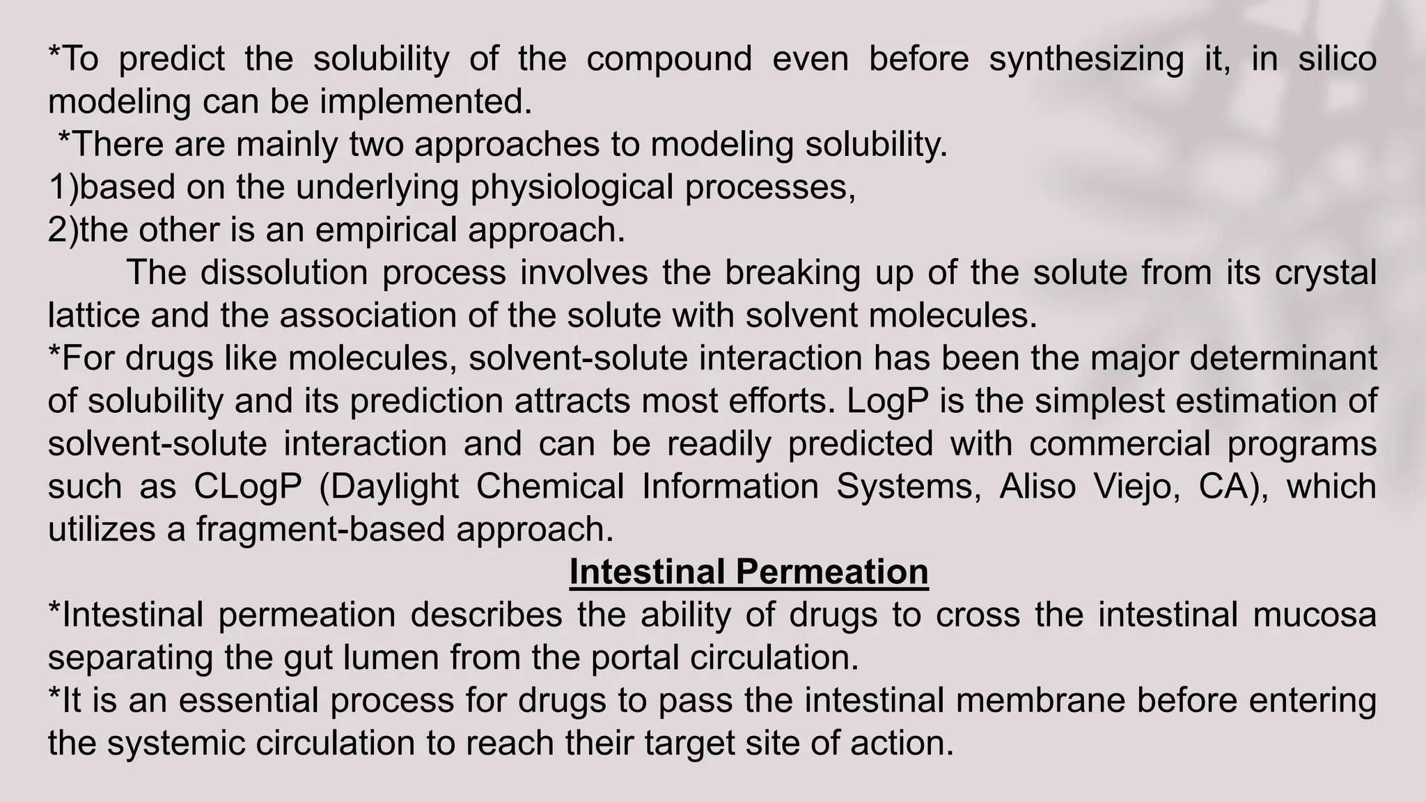 *To predict the solubility of the compound even before synthesizing it, in silico
modeling can be implemented.
*There are mainly two approaches to modeling solubility.
1)based on the underlying physiological processes,
2)the other is an empirical approach.
The dissolution process involves the breaking up of the solute from its crystal
lattice and the association of the solute with solvent molecules.
*For drugs like molecules, solvent-solute interaction has been the major determinant
of solubility and its prediction attracts most efforts. LogP is the simplest estimation of
solvent-solute interaction and can be readily predicted with commercial programs
such as CLogP (Daylight Chemical Information Systems, Aliso Viejo, CA), which
utilizes a fragment-based approach.
Intestinal Permeation
*Intestinal permeation describes the ability of drugs to cross the intestinal mucosa
separating the gut lumen from the portal circulation.
*It is an essential process for drugs to pass the intestinal membrane before entering
the systemic circulation to reach their target site of action.
 