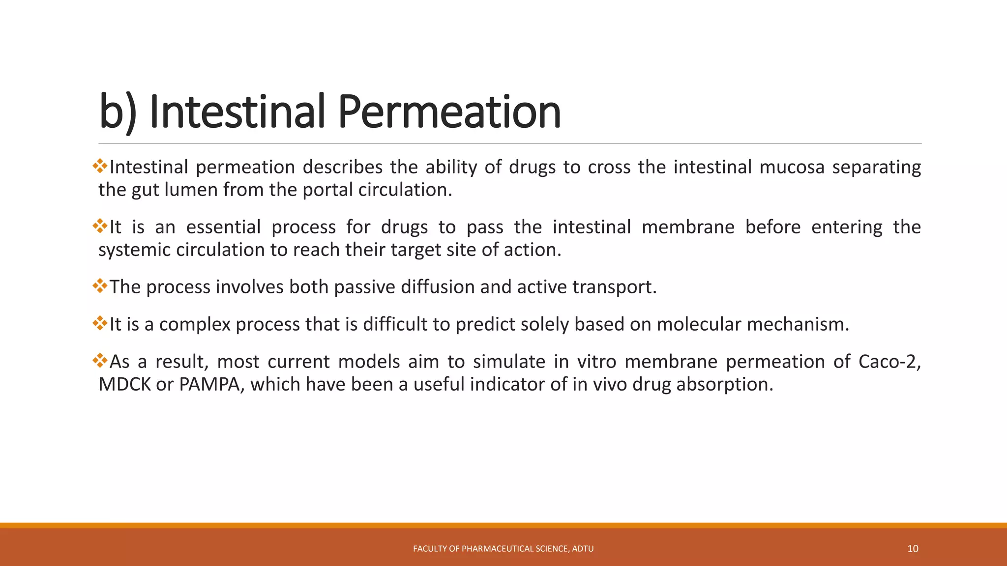 b) Intestinal Permeation
Intestinal permeation describes the ability of drugs to cross the intestinal mucosa separating
the gut lumen from the portal circulation.
It is an essential process for drugs to pass the intestinal membrane before entering the
systemic circulation to reach their target site of action.
The process involves both passive diffusion and active transport.
It is a complex process that is difficult to predict solely based on molecular mechanism.
As a result, most current models aim to simulate in vitro membrane permeation of Caco-2,
MDCK or PAMPA, which have been a useful indicator of in vivo drug absorption.
FACULTY OF PHARMACEUTICAL SCIENCE, ADTU 10
 