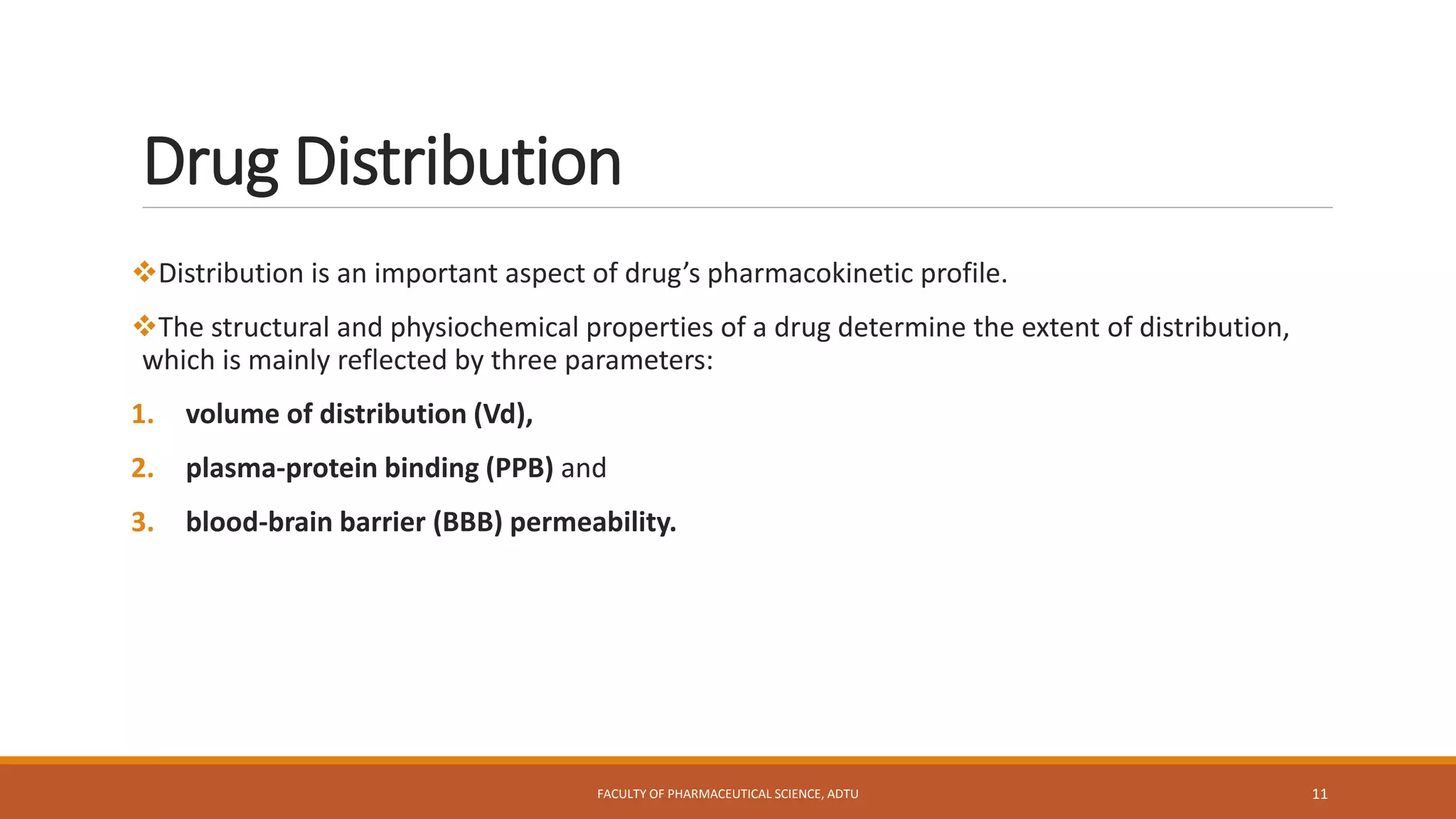 Drug Distribution
Distribution is an important aspect of drug’s pharmacokinetic profile.
The structural and physiochemical properties of a drug determine the extent of distribution,
which is mainly reflected by three parameters:
1. volume of distribution (Vd),
2. plasma-protein binding (PPB) and
3. blood-brain barrier (BBB) permeability.
FACULTY OF PHARMACEUTICAL SCIENCE, ADTU 11
 