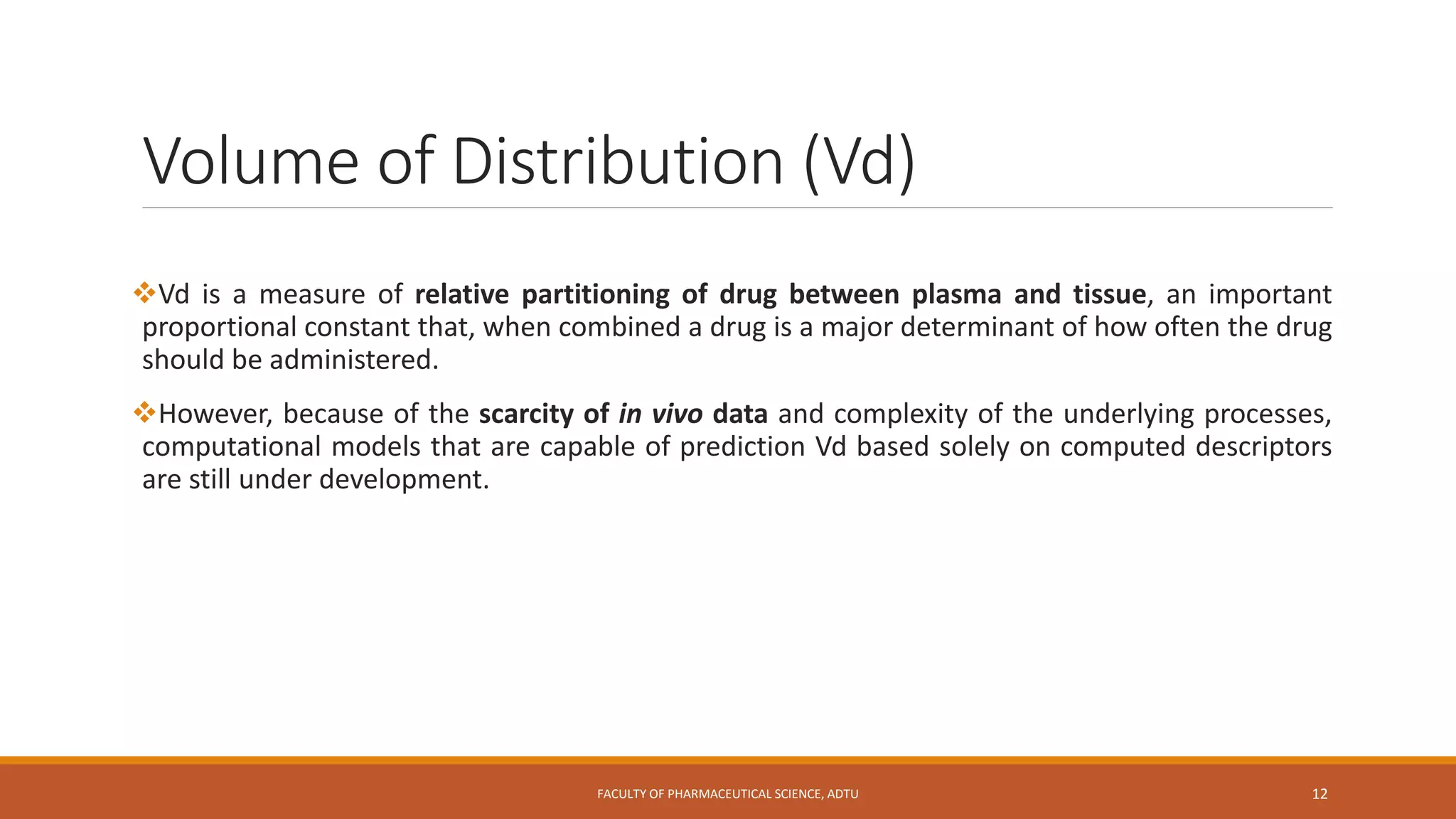 Volume of Distribution (Vd)
Vd is a measure of relative partitioning of drug between plasma and tissue, an important
proportional constant that, when combined a drug is a major determinant of how often the drug
should be administered.
However, because of the scarcity of in vivo data and complexity of the underlying processes,
computational models that are capable of prediction Vd based solely on computed descriptors
are still under development.
FACULTY OF PHARMACEUTICAL SCIENCE, ADTU 12
 