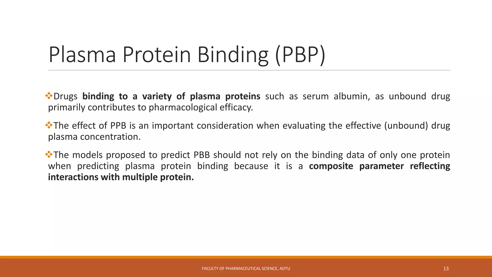 Plasma Protein Binding (PBP)
Drugs binding to a variety of plasma proteins such as serum albumin, as unbound drug
primarily contributes to pharmacological efficacy.
The effect of PPB is an important consideration when evaluating the effective (unbound) drug
plasma concentration.
The models proposed to predict PBB should not rely on the binding data of only one protein
when predicting plasma protein binding because it is a composite parameter reflecting
interactions with multiple protein.
FACULTY OF PHARMACEUTICAL SCIENCE, ADTU 13
 