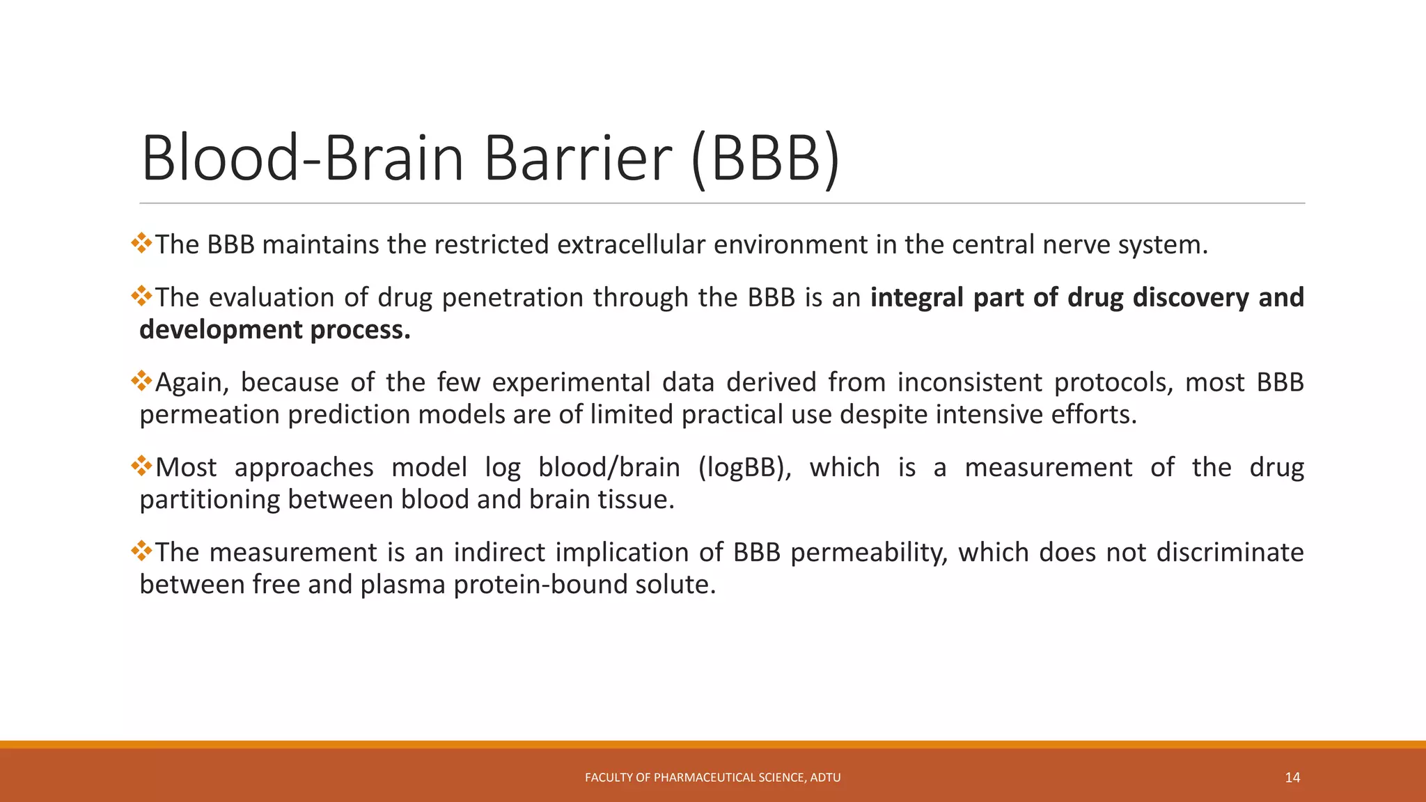 Blood-Brain Barrier (BBB)
The BBB maintains the restricted extracellular environment in the central nerve system.
The evaluation of drug penetration through the BBB is an integral part of drug discovery and
development process.
Again, because of the few experimental data derived from inconsistent protocols, most BBB
permeation prediction models are of limited practical use despite intensive efforts.
Most approaches model log blood/brain (logBB), which is a measurement of the drug
partitioning between blood and brain tissue.
The measurement is an indirect implication of BBB permeability, which does not discriminate
between free and plasma protein-bound solute.
FACULTY OF PHARMACEUTICAL SCIENCE, ADTU 14
 
