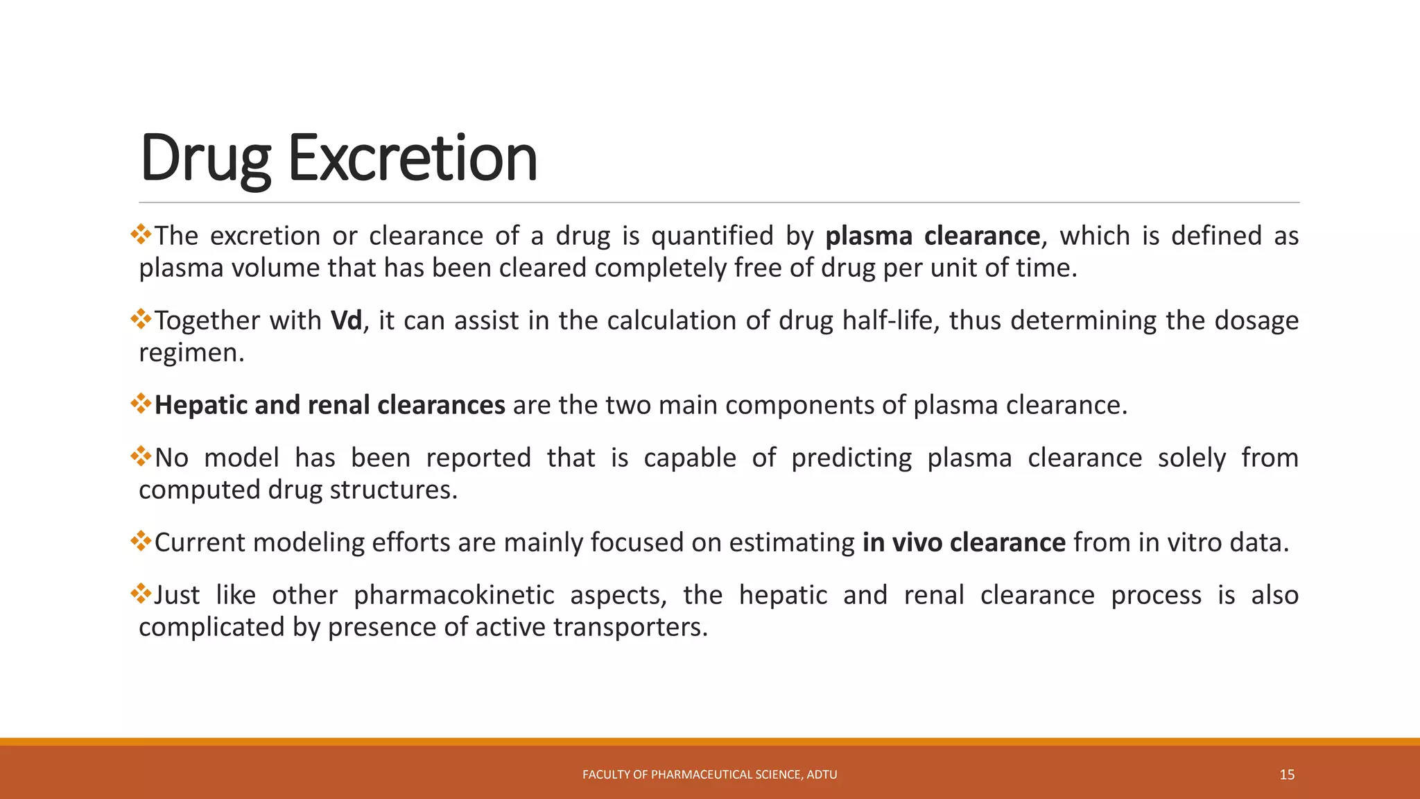Drug Excretion
The excretion or clearance of a drug is quantified by plasma clearance, which is defined as
plasma volume that has been cleared completely free of drug per unit of time.
Together with Vd, it can assist in the calculation of drug half-life, thus determining the dosage
regimen.
Hepatic and renal clearances are the two main components of plasma clearance.
No model has been reported that is capable of predicting plasma clearance solely from
computed drug structures.
Current modeling efforts are mainly focused on estimating in vivo clearance from in vitro data.
Just like other pharmacokinetic aspects, the hepatic and renal clearance process is also
complicated by presence of active transporters.
FACULTY OF PHARMACEUTICAL SCIENCE, ADTU 15
 