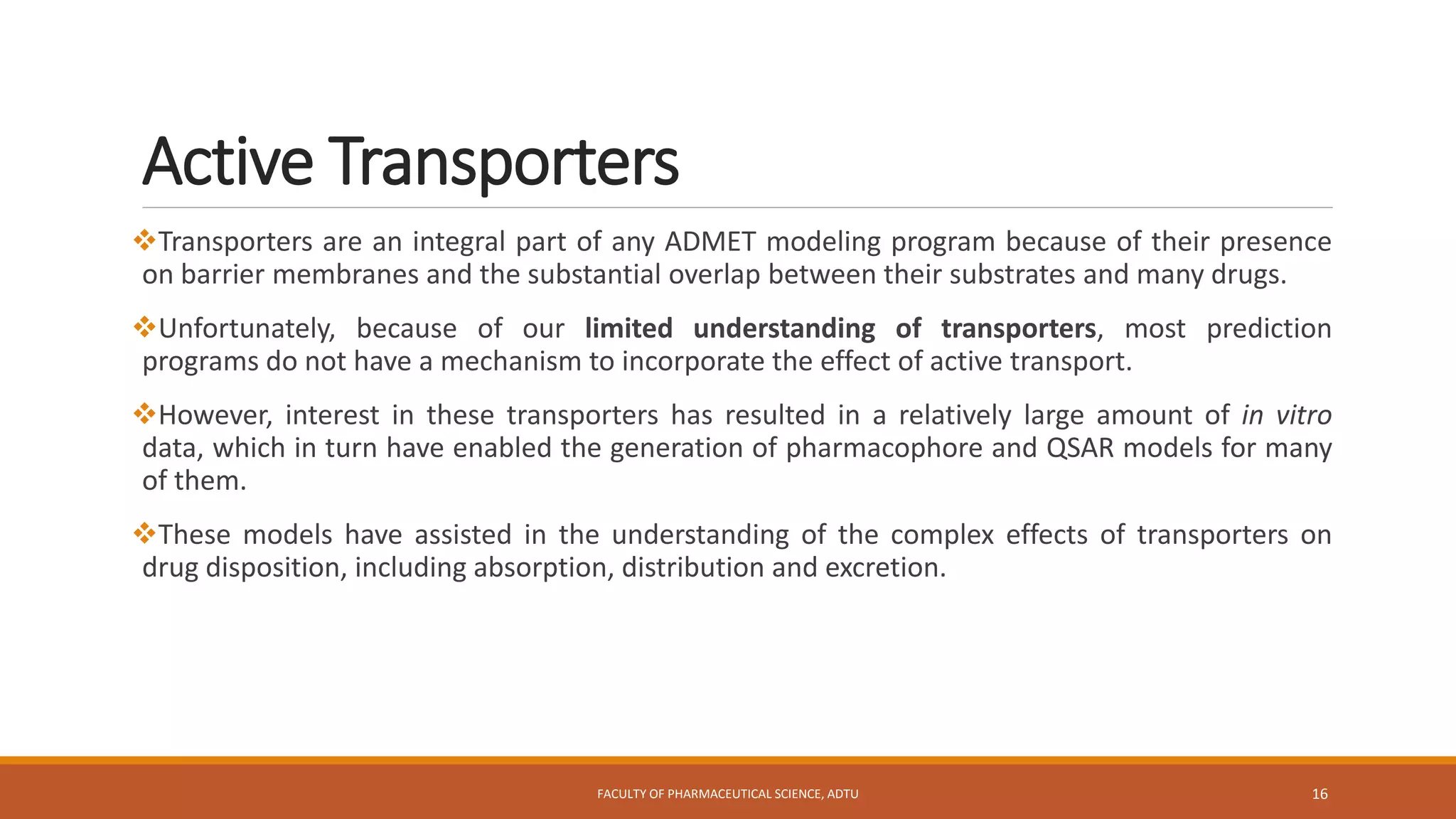 Active Transporters
Transporters are an integral part of any ADMET modeling program because of their presence
on barrier membranes and the substantial overlap between their substrates and many drugs.
Unfortunately, because of our limited understanding of transporters, most prediction
programs do not have a mechanism to incorporate the effect of active transport.
However, interest in these transporters has resulted in a relatively large amount of in vitro
data, which in turn have enabled the generation of pharmacophore and QSAR models for many
of them.
These models have assisted in the understanding of the complex effects of transporters on
drug disposition, including absorption, distribution and excretion.
FACULTY OF PHARMACEUTICAL SCIENCE, ADTU 16
 