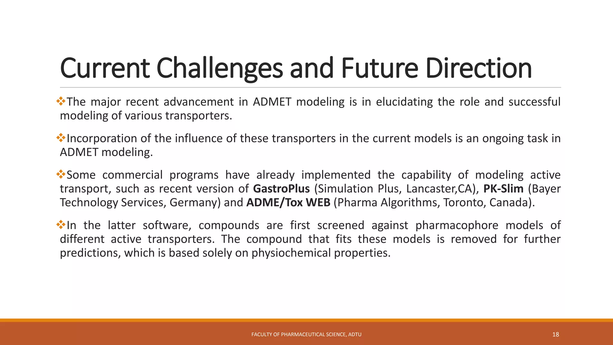 Current Challenges and Future Direction
The major recent advancement in ADMET modeling is in elucidating the role and successful
modeling of various transporters.
Incorporation of the influence of these transporters in the current models is an ongoing task in
ADMET modeling.
Some commercial programs have already implemented the capability of modeling active
transport, such as recent version of GastroPlus (Simulation Plus, Lancaster,CA), PK-Slim (Bayer
Technology Services, Germany) and ADME/Tox WEB (Pharma Algorithms, Toronto, Canada).
In the latter software, compounds are first screened against pharmacophore models of
different active transporters. The compound that fits these models is removed for further
predictions, which is based solely on physiochemical properties.
FACULTY OF PHARMACEUTICAL SCIENCE, ADTU 18
 