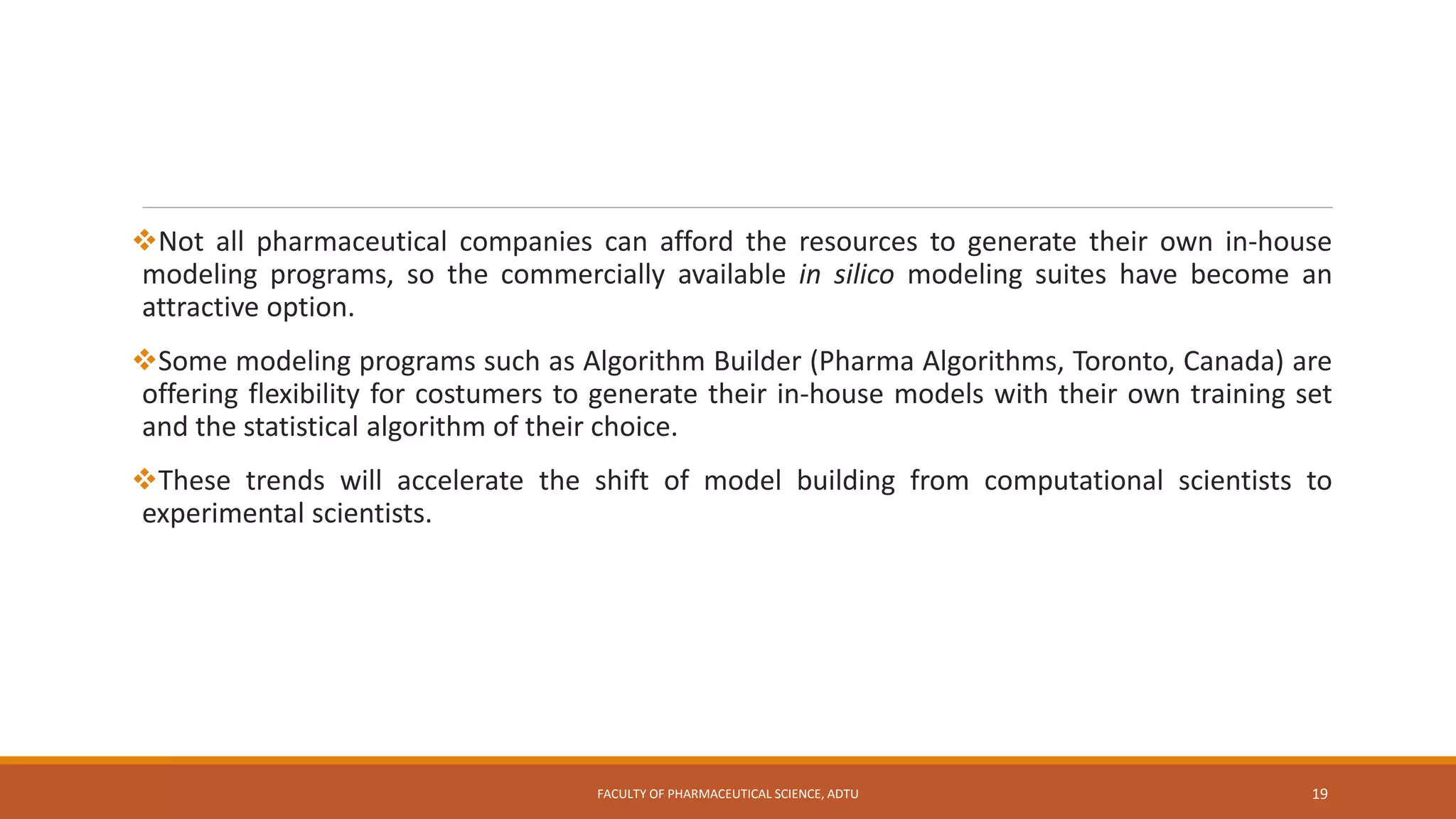 Not all pharmaceutical companies can afford the resources to generate their own in-house
modeling programs, so the commercially available in silico modeling suites have become an
attractive option.
Some modeling programs such as Algorithm Builder (Pharma Algorithms, Toronto, Canada) are
offering flexibility for costumers to generate their in-house models with their own training set
and the statistical algorithm of their choice.
These trends will accelerate the shift of model building from computational scientists to
experimental scientists.
FACULTY OF PHARMACEUTICAL SCIENCE, ADTU 19
 