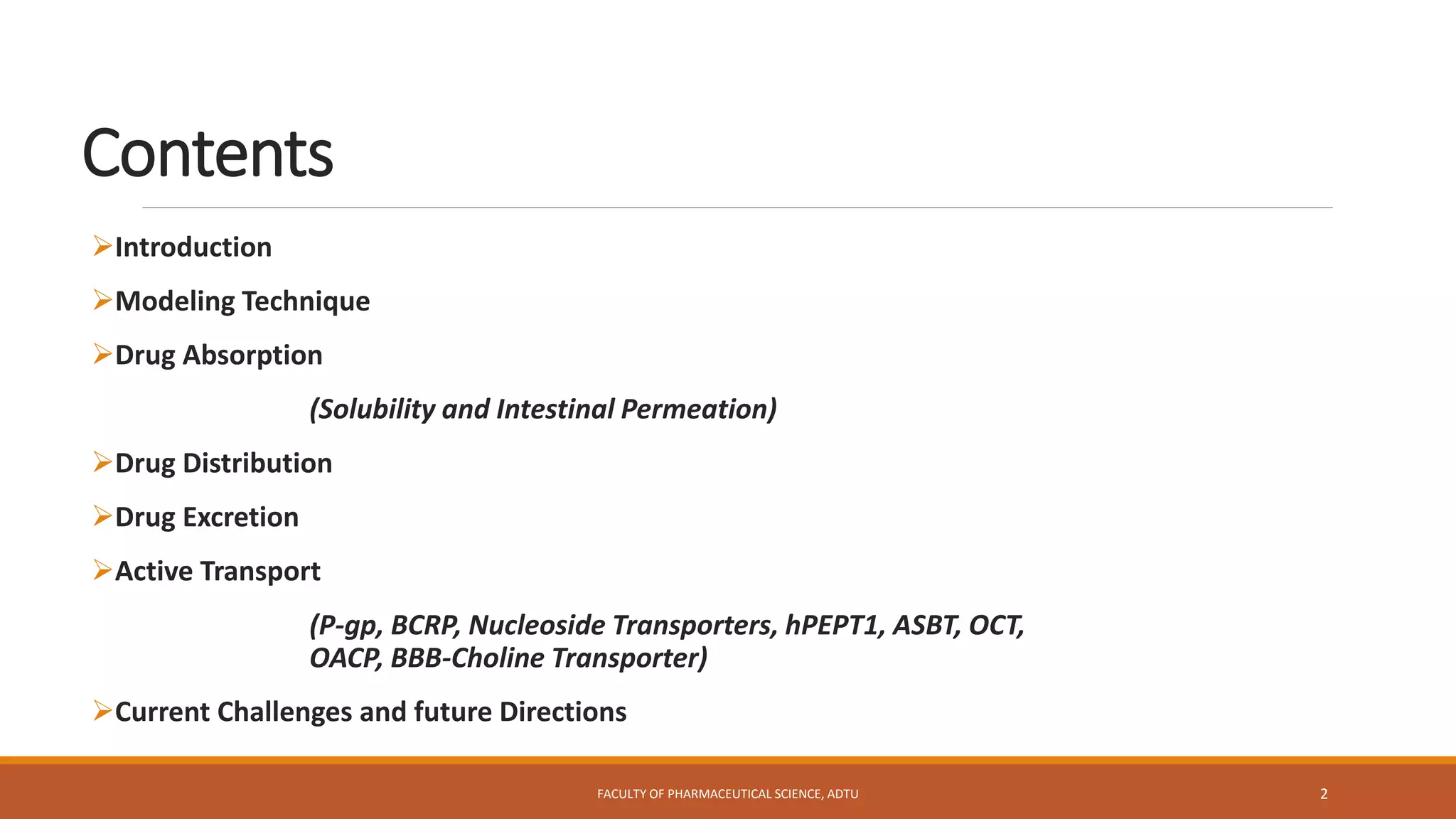 Contents
Introduction
Modeling Technique
Drug Absorption
(Solubility and Intestinal Permeation)
Drug Distribution
Drug Excretion
Active Transport
(P-gp, BCRP, Nucleoside Transporters, hPEPT1, ASBT, OCT,
OACP, BBB-Choline Transporter)
Current Challenges and future Directions
FACULTY OF PHARMACEUTICAL SCIENCE, ADTU 2
 