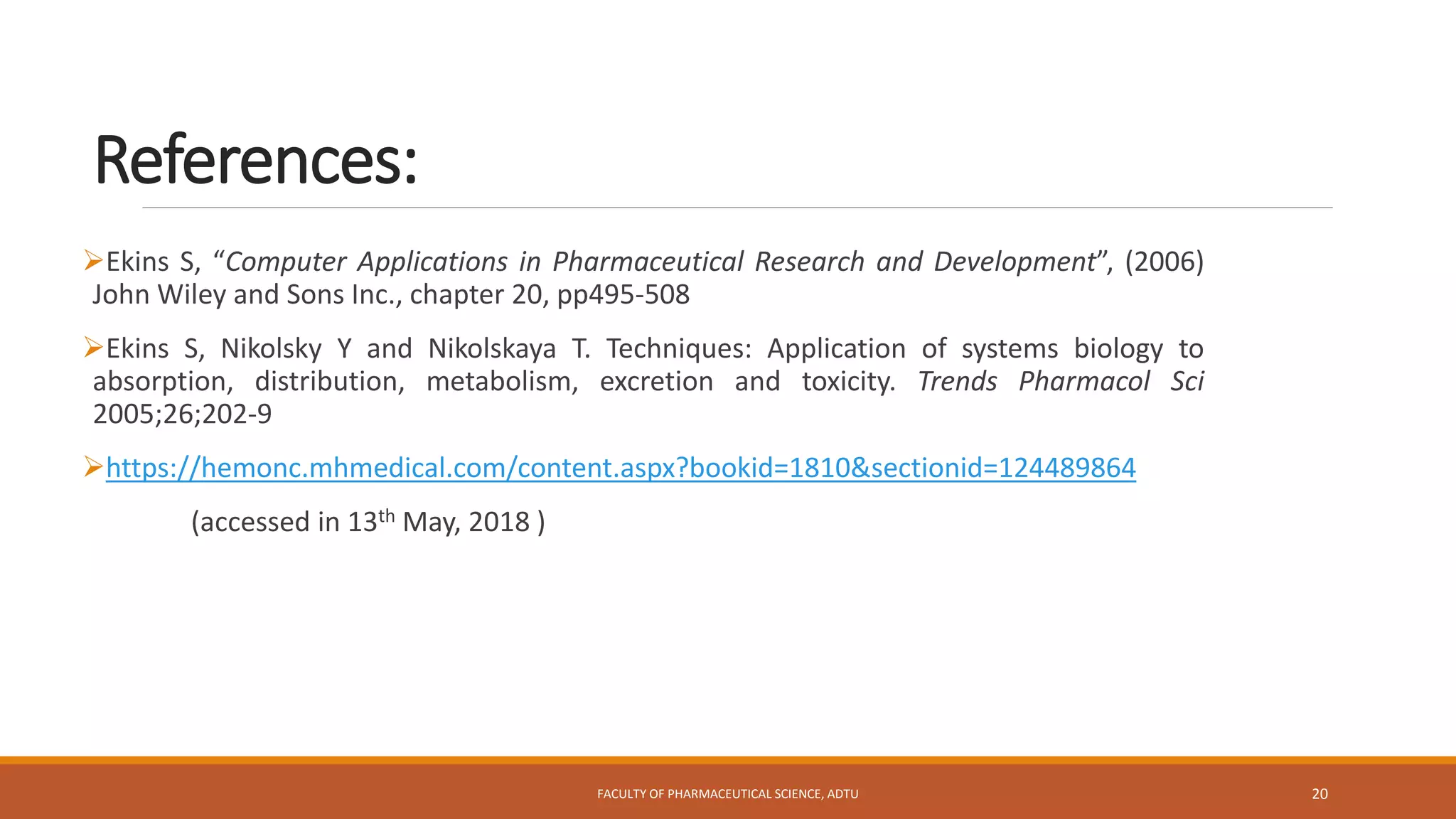 References:
Ekins S, “Computer Applications in Pharmaceutical Research and Development”, (2006)
John Wiley and Sons Inc., chapter 20, pp495-508
Ekins S, Nikolsky Y and Nikolskaya T. Techniques: Application of systems biology to
absorption, distribution, metabolism, excretion and toxicity. Trends Pharmacol Sci
2005;26;202-9
https://hemonc.mhmedical.com/content.aspx?bookid=1810&sectionid=124489864
(accessed in 13th May, 2018 )
FACULTY OF PHARMACEUTICAL SCIENCE, ADTU 20
 