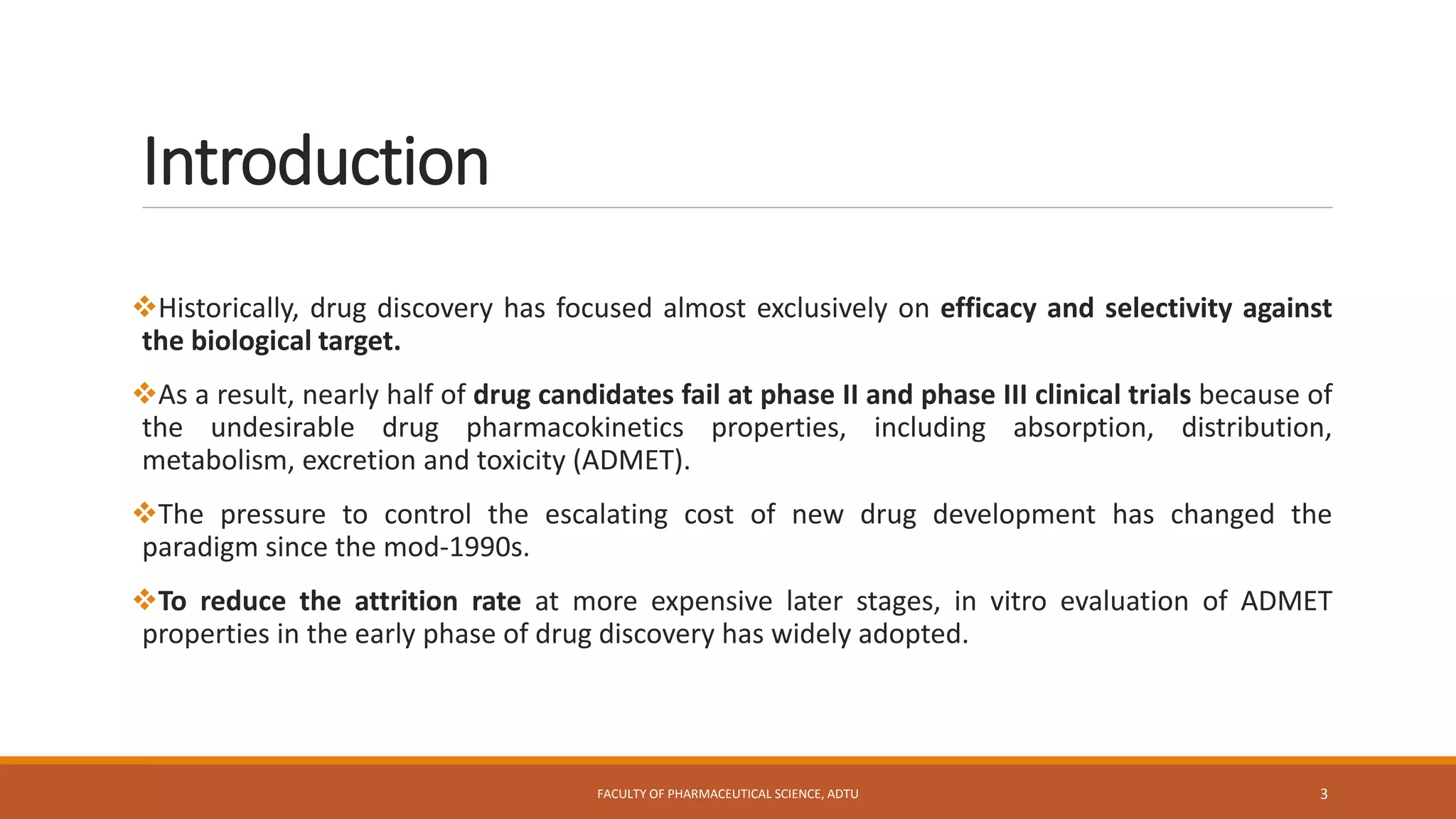 Introduction
Historically, drug discovery has focused almost exclusively on efficacy and selectivity against
the biological target.
As a result, nearly half of drug candidates fail at phase II and phase III clinical trials because of
the undesirable drug pharmacokinetics properties, including absorption, distribution,
metabolism, excretion and toxicity (ADMET).
The pressure to control the escalating cost of new drug development has changed the
paradigm since the mod-1990s.
To reduce the attrition rate at more expensive later stages, in vitro evaluation of ADMET
properties in the early phase of drug discovery has widely adopted.
FACULTY OF PHARMACEUTICAL SCIENCE, ADTU 3
 