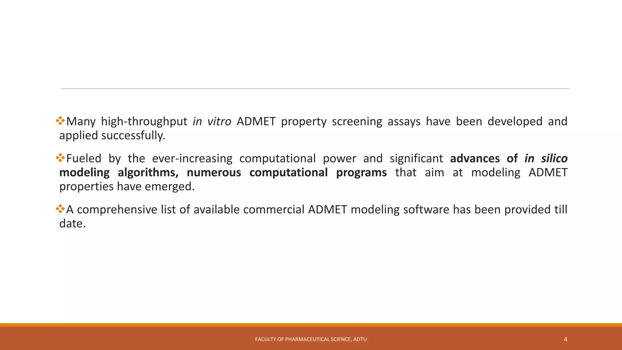 Many high-throughput in vitro ADMET property screening assays have been developed and
applied successfully.
Fueled by the ever-increasing computational power and significant advances of in silico
modeling algorithms, numerous computational programs that aim at modeling ADMET
properties have emerged.
A comprehensive list of available commercial ADMET modeling software has been provided till
date.
FACULTY OF PHARMACEUTICAL SCIENCE, ADTU 4
 