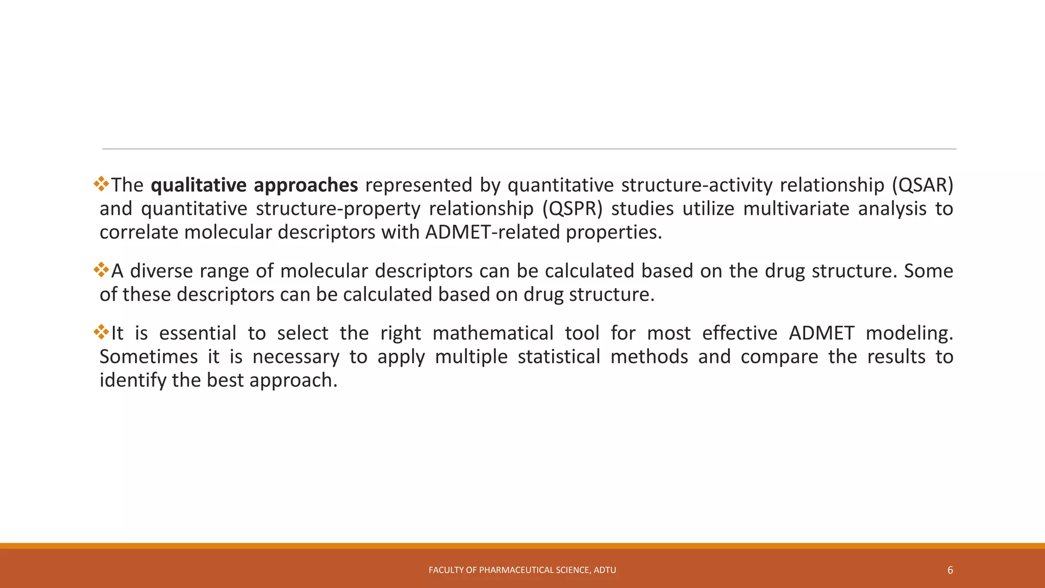The qualitative approaches represented by quantitative structure-activity relationship (QSAR)
and quantitative structure-property relationship (QSPR) studies utilize multivariate analysis to
correlate molecular descriptors with ADMET-related properties.
A diverse range of molecular descriptors can be calculated based on the drug structure. Some
of these descriptors can be calculated based on drug structure.
It is essential to select the right mathematical tool for most effective ADMET modeling.
Sometimes it is necessary to apply multiple statistical methods and compare the results to
identify the best approach.
FACULTY OF PHARMACEUTICAL SCIENCE, ADTU 6
 