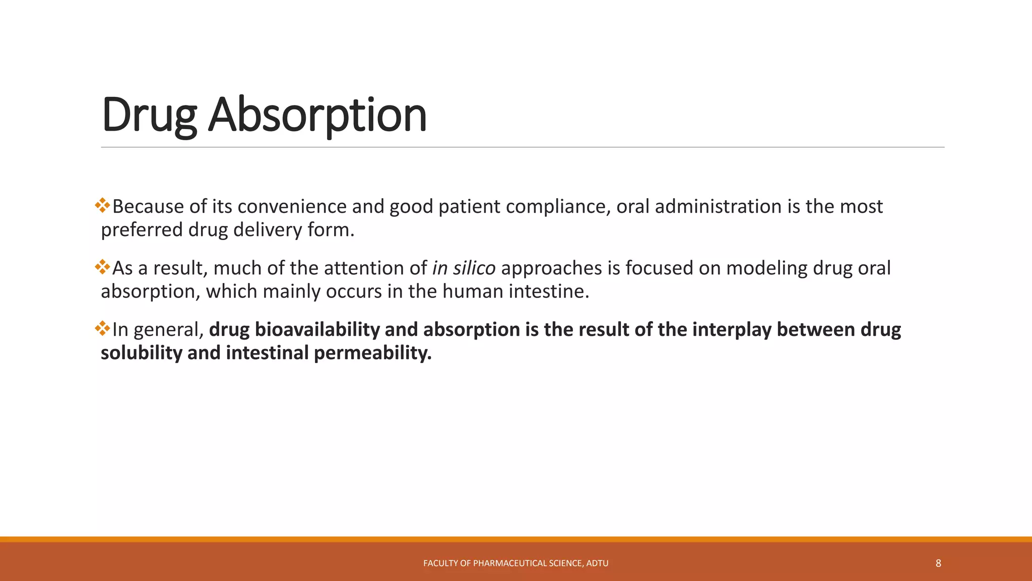 Drug Absorption
Because of its convenience and good patient compliance, oral administration is the most
preferred drug delivery form.
As a result, much of the attention of in silico approaches is focused on modeling drug oral
absorption, which mainly occurs in the human intestine.
In general, drug bioavailability and absorption is the result of the interplay between drug
solubility and intestinal permeability.
FACULTY OF PHARMACEUTICAL SCIENCE, ADTU 8
 