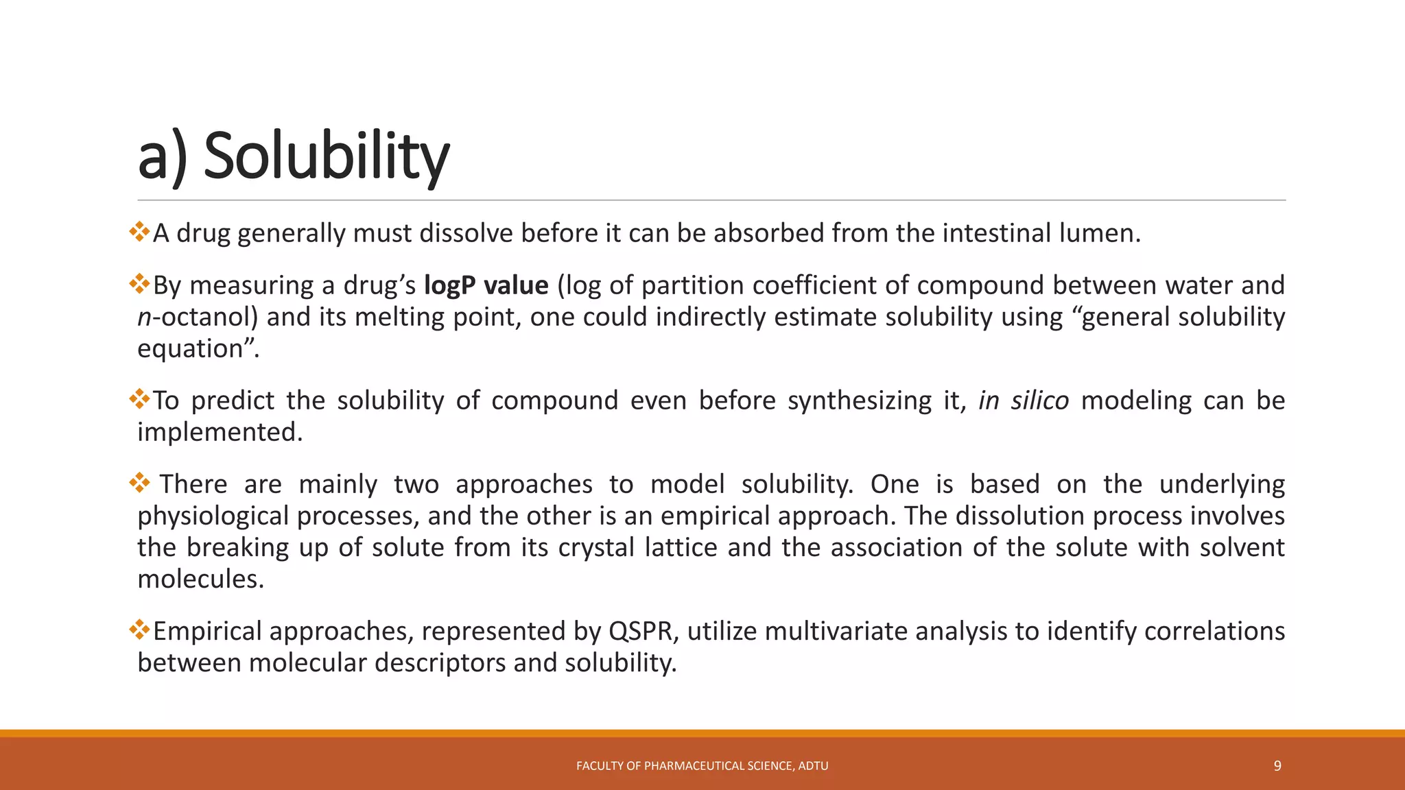 a) Solubility
A drug generally must dissolve before it can be absorbed from the intestinal lumen.
By measuring a drug’s logP value (log of partition coefficient of compound between water and
n-octanol) and its melting point, one could indirectly estimate solubility using “general solubility
equation”.
To predict the solubility of compound even before synthesizing it, in silico modeling can be
implemented.
 There are mainly two approaches to model solubility. One is based on the underlying
physiological processes, and the other is an empirical approach. The dissolution process involves
the breaking up of solute from its crystal lattice and the association of the solute with solvent
molecules.
Empirical approaches, represented by QSPR, utilize multivariate analysis to identify correlations
between molecular descriptors and solubility.
FACULTY OF PHARMACEUTICAL SCIENCE, ADTU 9
 