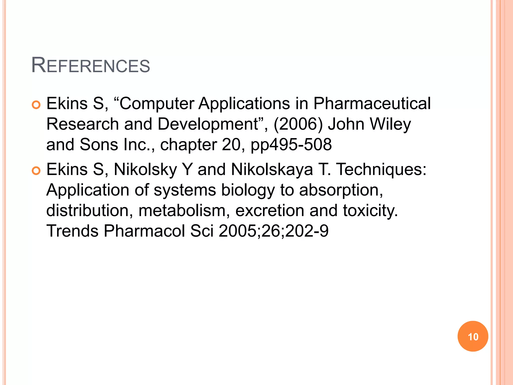 REFERENCES
 Ekins S, “Computer Applications in Pharmaceutical
Research and Development”, (2006) John Wiley
and Sons Inc., chapter 20, pp495-508
 Ekins S, Nikolsky Y and Nikolskaya T. Techniques:
Application of systems biology to absorption,
distribution, metabolism, excretion and toxicity.
Trends Pharmacol Sci 2005;26;202-9
10
 