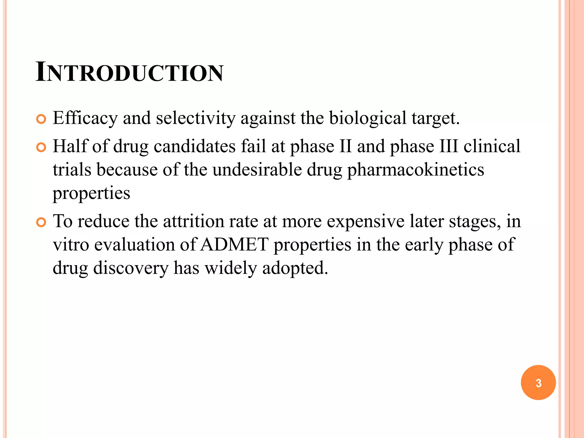 INTRODUCTION
 Efficacy and selectivity against the biological target.
 Half of drug candidates fail at phase II and phase III clinical
trials because of the undesirable drug pharmacokinetics
properties
 To reduce the attrition rate at more expensive later stages, in
vitro evaluation of ADMET properties in the early phase of
drug discovery has widely adopted.
3
 