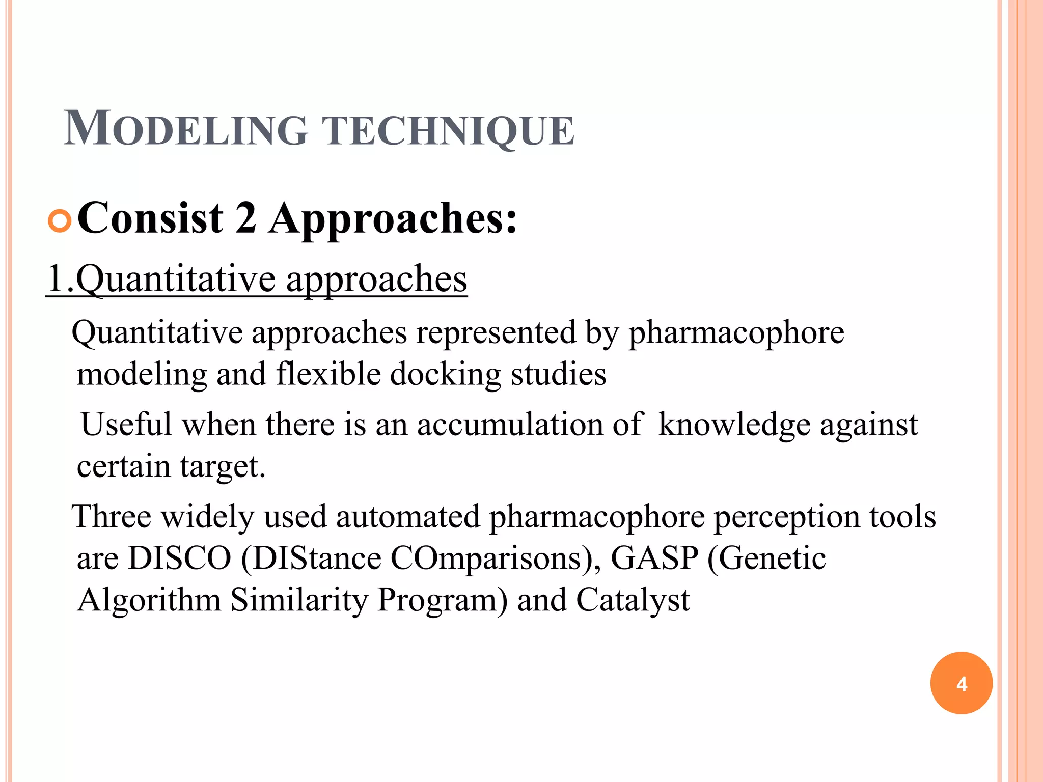 MODELING TECHNIQUE
Consist 2 Approaches:
1.Quantitative approaches
Quantitative approaches represented by pharmacophore
modeling and flexible docking studies
Useful when there is an accumulation of knowledge against
certain target.
Three widely used automated pharmacophore perception tools
are DISCO (DIStance COmparisons), GASP (Genetic
Algorithm Similarity Program) and Catalyst
4
 